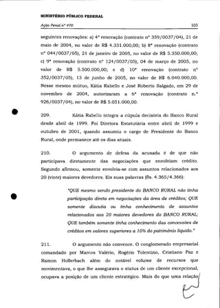 MINISTÉRIO PÚBLICO FEDERAL

    Ação Penal n° 470                                                                         103

    seguintes renovações: a) 4 a renovação (contrato nO 359/0037/04), 21 de
    maio de 2004, no valor de R$ 4.331.000,00; b)                      sa   renovação (contrato
    n° 044/0037/05), 21 de janeiro de 2005, no valor de R$ 5.350.000,00;
    c} 9 a renovação (contrato n° 124/0037/05), 04 de março de 2005, no
    valor   de     R$       5.500.000,00;         e     d}   lO a    renovação    (contrato    n°
    352/0037/05), 13 de junho de 2005, no valor de R$ 6.040.000,00.
    Nesse mesmo mútuo, Kátia Rabello e José Roberto Salgado, em 29 de
    novembro       de       2004,    autorizaram a              6a   renovação    (contrato   il.o

    926/0037/04}, no valor de R$ 5.051.000,00 .


•   209.                Kátia Rabello integra a cúpula decisória do Banco Rural
    desde abril de 1999. Foi Diretora Estatutária entre abril de 1999 e
    outubro de 2001, quando assumiu o cargo de Presidente do Banco
    Rural, onde permanece até os dias atuais.

    210.                o    argumento de defesa da acusada é de que não
    participava     diretamente            das    negociações        que    envolviam    crédito.
    Segundo afirmou, somente envolvia-se com assuntos relacionados aos
    20 (vinte) maiores devedores. Eis suas palavras (fls. 4.365/4.366):




•
                   "QUE mesmo sendo presidente do BANCO RURAL não tinha
                   participação direta em negociações da área de créditos; QUE
                   somente          discutia      ou    tinha    conhecimento     de    assuntos
                   relacionados aos 20 maiores devedores do BANCO RURAL;
                   QUE também somente tinha conhecimento das concessões de
                   créditos em valores superiores a 10% do patrimõnio líquido."


    211.                O argumento não convence. O conglomerado empresarial

    comandado por Marcos Valério, Rogério Tolentino, Cristiano paz e
    Ramon        Hollerbach         além     do       notável    volume      de   recursos    que
    movimentava, o que lhe assegurava o status de um cliente excepcional,
    ocupava a posição de um cliente estratégico. Mais do que uma relação
 