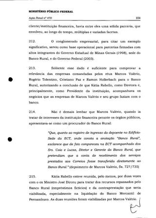MINISTÉRIO PÚBLICO FEDERAL

    Ação Penal n° 470                                                       104

    cliente/instituição financeira, havia entre eles uma sólida parceria, que
    envolveu, ao longo do tempo, múltiplas e variadas facetas.

    212.             o conglomerado empresarial, para citar um exemplo
    significativo, serviu como base operacional para parcerias firmadas com
    altos integrantes do Governo Estadual de Minas Gerais (1998), sede do
    Banco Rural, e do Governo Federal (2003).

    213.             Somente esse dado é       suficiente para comprovar a
    relevância das empresas comandadas pelos réus Marcos Valério,


•   Rogério Tolentino, Cristiano paz e Ramon Hollerbach para o Banco
    Rural, autorizando a conclusâo de que Kátia Rabello, como Diretora e,
    principalmente, como Presidente da instituição, acompanhava os
    negócios que as empresas de Marcos Valério e seu grupo faziam com o
    banco.

    214.             Não é demais lembar que Marcos Valério, quando ia
    tratar de interesses da instituição financeira perante os órgãos públicos,
    apresentava-se como um procurador do Banco Rural:

                   "Que, quanto ao registro de ingresso do depoente no Edificio-


•                  Sede da ECT, onde consta a anotação "Banco Rural",
                   esclarece que de fato compareceu na ECT acompanhado dos
                   Srs. Caio e Lucas, Diretor e Gerente do Banco Rural, que
                   pretendiam que a conta de recebimento dos serviços
                   prestados aos Correios fosse transferida diretamente ao
                   Banco Rural." (depoimento de Marcos Valério, fls. 727/735)

    215.             Kátia Rabello esteve reunida, pelo menos, por duas vezes
    com o ex Ministro José Dirceu para tratar dos recursos repassados pelo
    Banco Rural (empréstimos fictícios) e da contraprestação que seria
    viabilizada,    especialmente na liquidação do       Banco Mercantil de
    Pe=buoo. A' du., "uniõ" fo,= ""'biH",d., p'" M=os ValtJ
 