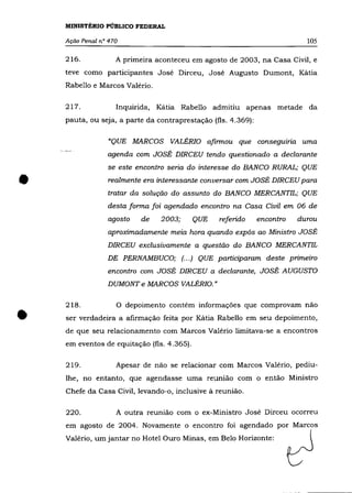 MINISTÉRIO PÚBLICO FEDERAL

    Ação Penal n° 470                                                       105

    216.            A primeira aconteceu em agosto de 2003, na Casa Civil, e
    teve como participantes José Dirceu, José Augusto Dumont, Kátia
    Rabello e Marcos Valério.

    217.            Inquirida, Kátia Rabello admitiu apenas metade da
    pauta, ou seja, a parte da contraprestação (fls. 4.369):

                  "QUE MARCOS VALÉRIO afinnou que conseguma uma
                 agenda com JOSÉ DIRCEU tendo questionado a declarante
                 se este encontro seria do interesse do BANCO RURAL; QUE


•                 realmente era interessante conversar com JOSÉ DIRCEU para
                 tratar da solução do assunto do BANCO MERCANTIL; QUE
                 desta fonna foi agendado encontro na Casa Civil em 06 de
                 agosto    de   2003;       QUE   referido     encontro   durou
                 aproximadamente meia hora quando expôs ao Ministro JOSÉ
                 DIRCEU exclusivamente a questão do BANCO MERCANTIL
                 DE PERNAMBUCO; (00.) QUE participaram deste primeiro
                 encontro com JOSÉ DIRCEU a declarante, JOSÉ AUGUSTO
                 DUMONT e MARCOS VALÉRIO. »


    218 .           O depoimento contém informações que comprovam não

•   ser verdadeira a afirmação feita por Kátia Rabello em seu depoimento,
    de que seu relacionamento com Marcos Valério limitava-se a encontros
    em eventos de equitação (fls. 4.365).

    219.            Apesar de não se relacionar com Marcos Valério, pediu-
    lhe, no entanto, que agendasse uma reunião com o então Ministro
    Chefe da Casa Civil, levando-o, inclusive à reunião.

    220.            A outra reunião com o ex-Ministro José Dirceu ocorreu
    em agosto de 2004. Novamente o encontro foi agendado por Marcos
    Valério, um jantar no Hotel Ouro Minas, em Belo Horizonte:
 