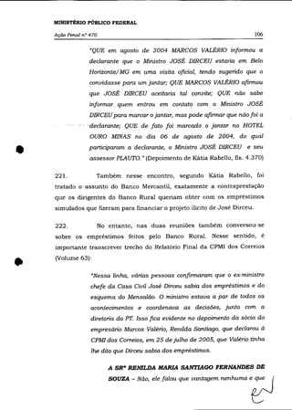 MINISTÉRIO PÚBLICO FEDERAL

    Ação Penal n° 470                                                        106

                  "QUE em agosto de 2004 MARCOS VALÉRIa informou a
                 declarante que o Ministro JOSÉ DIRCEU estaria em Belo
                 Horizonte/ MG em uma visita oficial, tendo sugerido que o
                  convidasse para um jantar; QUE MARCOS VALÉRIa afirmou
                 que JOSÉ DIRCEU aceitaria tal convite; QUE não sabe
                  informar quem entrou em contato com o Ministro JOSÉ
                  DIRCEU para marcar o jantar, mas pode afirmar que não foi a
           - -   -declarante; QUE de fato foi marcado o jantar no HOTEL
                  OURO MINAS no dia 06 de agosto de 2004, do qual


•                participaram a declarante, o Ministro JOSÉ DIRCEU e seu
                  assessor PLAUTO." (Depoimento de Kátia Rabello, fls. 4.370)

    221.            Também nesse encontro, segundo Kátia Rabello, foi
    tratado o assunto do Banco Mercantil, exatamente a contraprestação
    que os dirigentes do Banco Rural queriam obter com os empréstimos
    simulados que fizeram para financiar o projeto ilícito de José Dirceu.

    222.                No entanto, nas duas reuniões também conversou-se
    sobre os empréstimos feitos pelo Banco Rural. Nesse sentido, é
    importante transcrever trecho do Relatórío Final da CPMI dos Correios



•   (Volume 63):

                  "Nessa linha, várias pessoas confirmaram que o ex-ministro
                  chefe da Casa Civil José Dirceu sabia dos empréstimos e do
                  esquema do Mensalão. O ministro estava a par de todos os
                  acontecimentos e coordenava as decisões, junto com a
                  diretoria do PT. Isso fica evidente no depoimento da sócia do
                  empresário Marcos Valéria, Renilda Santiago, que declarou à
                  CPMI dos Correios, em 25 de julho de 2005, que Valério tinha
                  lhe dito que Dirceu sabia dos empréstimos.

                           A SR" RENILDA MARIA SANTIAGO FERNANDES DE

                           SOUZA - Não, ele foloo que v=togem n~hu=      eiZJ
 