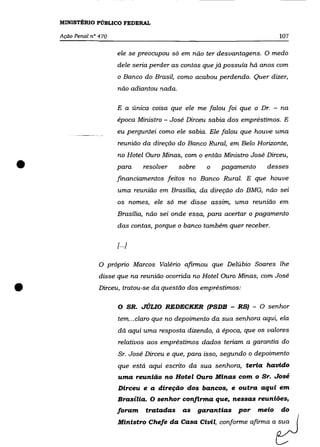 MINISTÉRIO PÚBLICO FEDERAL

    Ação Penal n° 470                                                            107


                        ele se preocupou só em não ter desvantagens. O medo
                        dele seria perder as contas que já possuía há anos com
                        o Banco do Brasil, como acabou perdendo. Quer dizer,
                        não adiantou nada.

                        E a única cOISa que ele me falou foi que o Dr. - na
                        época Ministro - José Dirceu sabia dos empréstimos. E
                        eu perguntei como ele sabia. Ele falou que houve uma
                        reunião da direção do Banco Rural, em Belo Horizonte,
                        no Hotel Ouro Minas, com o então Ministro José Dirceu,

•                       para         resolver   sobre     o   pagamento
                        financiamentos feitos no Banco Rural. E que houve
                                                                            desses


                        uma reunião em Brasília, da direção do BMG, não sei
                        os nomes, ele só me disse assim, uma reunião em

                        Brasília, não sei onde essa, para acertar o pagamento
                        das contas, porque o banco também quer receber.

                        [ ...]

                  O próprio Marcos Valério afirmou que Delúbio Soares lhe
                  disse que na reunião ocorrida no Hotel Ouro Minas, com José

•                 Dirceu, tratou-se da questão dos empréstimos:

                        o        SR. JÚLIO REDECKER (PSDB - RS) - O senhor
                        tem .. .claro que no depoimento da sua senhora aqui, ela
                        dá aqui uma resposta dizendo, à época, que os valores
                        relativos aos empréstimos dados teriam a garantia do
                        Sr. José Dirceu e que, para isso, segundo o depoimento
                        que está aqui escrito da sua senhora, teria havido
                        uma reunião no Hotel Ouro Minas com o Sr. José
                        Dirceu e a direção dos bancos, e outra aqui em
                        Brasília. O senhor confirma que, nessas reuniões,
                        foram        tratadas    as     garantias   por   meio   do
                        Ministro C..,. da       c~ Cluil, oonfo=, afi=o a ?
 
