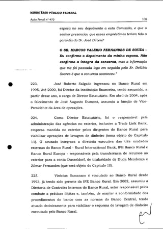 MINISTÉRIO PÚBLICO FEDERAL

    Ação Penal n° 470                                                            108


                          esposa no seu depoimento a esta Comissão, e que o
                          senhor presenciou que esses empréstimos teriam tido a
                          garantia do Sr. José Dirceu?

                          o   SR. MARCOS VALÉRIO FERNANDES DE SOUZA -
                          Eu confirmo o depoimento da minha esposa. Não
                          confirmo a íntegra da conversa, mas a informação
                          que me foi passada logo em seguida pelo Sr. Delúbio
                          Soares é que a conversa aconteceu. »



•   223.            José Roberto Salgado ingressou no Banco Rural em
    1995. Até 2000, foi Diretor da instituição financeira, tendo assumido, a
    partir desse ano, o cargo de Diretor Estatutãrio. Em abril de 2004, após
    o falecimento de José Augusto Dumont, assumiu a função de Vice-
    Presidente da área de operações.

    224.            Como       Diretor   Estatutário,    foi   o   responsável   pela
    administração das agências no exterior, inclusive a Trade Link Bank,
    empresa mantida no exterior pelos dirigentes do Banco Rural para
    viabilizar operações de lavagem de dinheiro (tema objeto do Capitulo
    11). O acusado integrava a diretoria executiva das três unidades

•   externas do Banco Rural - Rural International Bank, IFE Banco Rural e
    Banco Rural Europa - responsáveis pela transferência de recursos ao
    exterior para a conta Dusseldorf, de titularidade de Duda Mendonça e
    Zilmar Fernandes (que será objeto do Capítulo 10).

    225.                Vinicius Samarane é vinculado ao Banco Rural desde
    1993, já tendo sido gerente da IFE Banco Rural. Em 2002, assumiu a
    Diretoria de Controles Internos do Banco Rural, setor responsável pelos
    combate a práticas ilícitas e, também, de manter a conformidade dos
    procedimentos do banco com as normas do Banco Central, tendo
    atuado decisivamente para viabilizar o esquema de lavagem de dinheiro
    executado pelo Banco Rural.
 