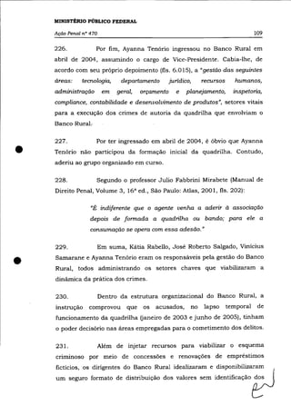 MINISTÉRIO PÚBLICO FEDERAL

    Ação Penal nO 470                                                                     109

    226.            Por fim, Ayanna Tenório ingressou no Banco Rural em
    abril de 2004, assumindo o cargo de Vice-Presidente. Cabia-lhe, de
    acordo com seu próprio depoimento (fls. 6.015), a "gestão das seguintes
    áreas:    tecnologia,      departamento        jurídico,        recursos      humanos,
    administração        em   geral,   orçamento      e   planejamento,          inspetoria,
    compliance, contabilidade e desenvolvimento de produtos", setores vitais
    para a execução dos crimes de autoria da quadrilha que envolviam o
    Banco-RuraL

    227.            Por ter ingressado em abril de 2004, é óbvio que Ayanna

•   Tenório não participou da formação inicial da quadrilha. Contudo,
    aderiu ao grupo organizado em curso.

    228.            Segundo o professor Julio Fabbrini Mirabete (Manual de
    Direito Penal, Volume 3, 16 a ed., São Paulo: Atlas, 2001, fls. 202):

                  "É indiferente que o agente venha a aderir à associação
                  depois de formada a quadrilha ou bando; para ele a
                  consumação se opera com essa adesão. "

    229.            Em suma, Kátia Rabello, José Roberto Salgado, Vinicius


•   Samarane e Ayanna Tenório eram os responsáveis pela gestão do Banco
    Rural, todos administrando os setores chaves que viabilizaram a
    dinâmica da prática dos crimes.

    230.                Dentro da estrutura organizacional do Banco Rural, a
    instrução    comprovou       que   os   acusados,          no   lapso      temporal    de
    funcionamento da quadrilha (janeiro de 2003 e junho de 2005), tinham
    o poder decisório nas áreas empregadas para o cometimento dos delitos.


    231.                Além de injetar recursos para viabilizar o esquema
    crlmmoso por meio de concessões e renovações de empréstimos
    fictícios, os dirigentes do Banco Rural idealizaram e disponibilizaram
    um seguro formato de distribuição dos valores sem identificação dos
 