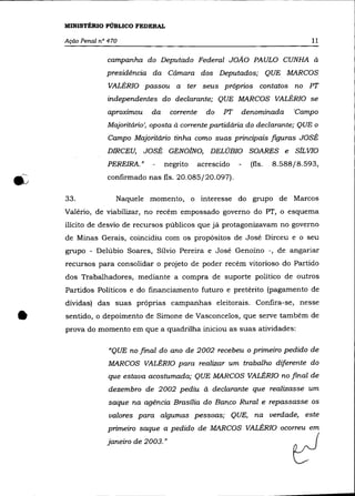 MINISTÉRIO PÚBLICO FEDERAL

    Ação Penal n° 470                                                            11

                 campanha do Deputado Federal JOÃO PAULO CUNHA à
                 presidência da Câmara dos Deputados; QUE MARCOS
                  VALÉRIa passou       a   ter seus próprios      contatos   no PT
                 independentes do declarante; QUE MARCOS VALÉRIa se
                 aproximou    da      corrente     do   PT   denominada      'Campo
                 Majoritário', oposta à corrente partidária do declarante; QUE o
                  Campo Majoritário tinha como suas principais figuras JOSÉ
                 DIRCEU,     JOSÉ GENOJNO,          DELÚBIO SOARES e         sfL VIa
                 PEREIRA."         negrito       acrescido     (fls.   8.588/8.593,
                 confirmado nas fls. 20.085/20.097).

    33.             Naquele momento, o interesse do grupo de Marcos
    Valério, de viabilizar, no recém empossado governo do PT, o esquema
    ilícito de desvio de recursos públicos que já protagonizavam no governo
    de Minas Gerais, coincidiu com os propósitos de José Dirceu e o seu
    grupo - Delúbio Soares, Sílvio Pereira e José Genoíno -, de angariar
    recursos para consolidar o projeto de poder recém vitorioso do Partido
    dos Trabalhadores, mediante a compra de suporte político de outros
    Partidos Políticos e do financiamento futuro e pretérito (pagamento de
    dívidas) das suas próprias campanhas eleitorais. Confira-se, nesse


•   sentido, o depoimento de Simone de Vasconcelos, que serve também de
    prova do momento em que a quadrilha iniciou as suas atividades:

                  «QUE no final do ano de 2002 recebeu o primeiro pedido de
                  MARCOS VALÉRIa para realizar um trabalho diferente do
                  que estava acostumada; QUE MARCOS VALÉRIa no final de
                  dezembro de 2002 pediu à declarante que realizasse um
                  saque na agência Brasília do Banco Rural e repassasse os
                  valores para algumas pessoas; QUE,            na verdade,     este
                 primeiro saque a pedido de MARCOS VALÉRIa ocorreu em
                 janeiro de 2003. "

                                                                             cl
 