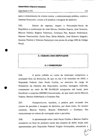 MINISTÉRIO PÚBLICO FEDERAL

    Ação Penal n° 470                                                          111

    para o cometimento de crimes contra a administração pública, contra o
    sistema financeiro, contra a fé pública e lavagem de dinheiro.

    235.            Diante     do   exposto,   requer   o   Procurador-Geral   da
    República a condenação de José Dirceu, Delúbio Soares, José Genoíno,
    Marcos Valério, Rogério Tolentino, Cristiano Paz, Ramon Hollerbach,
    Simone Vasconcelos, Geiza Dias, Kátia Rabello, José Roberto Salgado,
    Ayanna Tenório e Vinicius Samarane nas penas do artigo 288 do Código
    Penal .



•                         3. cÃMARA DOS DEPUTADOS




                                    3.1 CORRUPÇÃO



    236.            A prova colhida no curso da instrução comprovou a
    acusação feita na denúncia, de que no dia 4 de setembro de 2003, o
    Deputado Federal João Paulo Cunha, no exercício do cargo de



•   Presidente da Cãmara dos Deputados, recebeu vantagem indevida,
    consistente no valor de R$ 50.000,00 (cinquenta mil reais), para
    beneficiar a empresa SMP&B Comunicação, de que eram sócios Marcos
    Valério, Ramon Hollerbach e Cristiano Paz.

    237.            Comprovou-se, também, a prática pelo acusado dos
    crimes de peculato e lavagem de dinheiro, por duas vezes. No mesmo
    contexto,    Marcos      Valério,   Ramon    Hollerbach    e   Cristiano   Paz
    consumaram os crimes de corrupção ativa e peculato.

    238.            A aproximação entre João Paulo Cunha e Marcos Valério
    aconteceu no final do primeiro turno das eleições de 2003, tendo sido
    apresentados pelo Deputado Federal Virgílio Guimarães, atendendo a
 