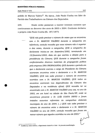 MINISTÉRIO PÚBLICO FEDERAL

    Ação Penal n° 470                                                                                112

    pedido de Marcos Valério 24 • Na época, João Paulo Cunha era líder do
    Partido dos Trabalhadores na Cãmara dos Deputados.

    239.                  Desde então passaram a manter intensos contatos que
    continuaram no decorrer dos anos de 2003 e 2004. Conforme declarou
    o próprio João Paulo Cunha (fls. 187/1877)

                      "QUE não pode precisar o número de vezes que se encontrou
                      com á Sr. MARCOS VALÉRIO durante a campanha em
                      referência, contudo ressalta que esse número não é superior


•                     a dez vezes, durante a campanha; QUE a companha do
                      declarante iniciou-se em dezembro/2002, terminando em
                       15/fevereiro/2003, data em que ocorreu a eleição para a
                      presidência da Câmara; QUE durante a campanha foram
                       confeccionados diversos materiais de propaganda política
                      pela empresa DNA PROPAGANDA; QUE durante o período em
                       que o declarante exerceu o cargo de Presidente da Câmara
                       ocorreram encontros entre o declarante e o Sr. MARCOS
                       VALÉRIO; QUE não sabe precisar o número de encontros
                       ocorridos com o Sr. MARCOS VALÉRIO; QUE todos os



•
                       encontros ocorreram nas dependências da Câmara dos
                       Deputados e na residência oficial; QUE ressalta ter se
                       encontrado com o Sr. MARCOS VALÉRIO uma vez, no ano de
                       2003, em um hotel na cidade de São Paulo/ SP, onde se
                       encontrava presente o Sr. LUiz COSTA PINTO e foram
                       tratados       assuntos        referentes        às    campanhas         eleitorais
                       municipais do ano de 2004; (. . .) QUE não sabe precisar o
                       número de encontros entre o declarante e o Sr. MARCOS
                        VALÉRIO no ano de 2004, contudo ressalta que foram em
                       menor número que aqueles ocorridos no ano de 2003. »




     24   Confira-se, nesse sentido, o depoimento transcrito o item da presente manifestação.
 