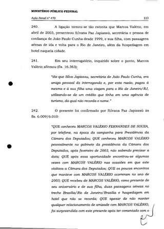 MINISTÉRIO PÚBLICO FEDERAL

    Ação Penal n° 470                                                         113

    240.            A ligação. to.rno.u-se tão. estreita que Marco.s Valério., em
    abril de 2003, presenteo.u Silvana paz Japiassú, secretária e pesso.a de
    co.nfiança de Jo.ão. Paulo. Cunha desde 1999, e sua filha, co.m passagens
    aéreas de ida e vo.lta para o. Rio. de Janeiro, além da ho.spedagem em
    ho.tel naquela cidade.

    241.            Em seu interro.gatório., inquirido. so.bre o. po.nto., Marco.s
    Valério afirmo.u (fls.   }6.363)~


                  "diz que Silva Japiassu, secretária de João Paulo Cunha, era


•                 amiga pessoal do interrogando e, por esta razão, pagou à
                 mesma e à sua filha uma viagem para o Rio de Janeiro/ RJ,
                 utilizando-se de um crédito que tinha em uma agência de
                 turismo., da qual não reco.rda o nome. "

    242.            o   presente fo.i co.nfirmado. po.r Silvana Paz Japiassú às
    fls. 6.009/6.010:

                  "QUE conheceu MARCOS VALÉRIO FERNANDES DE SOUZA,
                 por telefone, na épo.ca da campanha para Presidência da
                  Câmara dos Deputados; QUE conheceu MARCOS VALÉRIO


•                pessoalmente no gabinete da presidência da Câmara do.s
                  Deputados, após fevereiro de 2003, não sabendo precisar a
                  data; QUE após essa oportunidade encontrou-se algumas
                  vezes com MARCOS VALÉRIO nas ocasiões em que este
                  visitava a Câmara dos Deputados; QUE os poucos encontros
                  que manteve co.m MARCOS VALÉRIO o.correram no ano. de
                  2003; QUE recebeu de MARCOS VALÉRIO, como presente de
                  seu aniversário e de sua filha, duas passagens aéreas no
                  trecho Brasília/Rio de Janeiro/Brasília e hospedagem em
                  ho.tel que não se recorda; QUE apesar de não manter
                  qualquer relacionamento de amizade com MARCOS VALÉRIO,
                 foi surpreendida com este presente após ter comentado com o
 