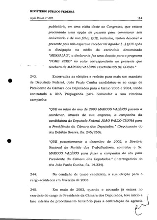 MINISTÉRIO PÚBLICO FEDERAL

    Ação Penal nO 470                                                        114

                 publicitário, em uma visita deste ao Congresso, que estava
                 procurando uma opção de passeio para comemorar seu
                 aniversário e de sua filha; QUE, inclusive, tentou devolver o
                 presente pois não esperava receber tal agrado; (.. .) QUE após
                 a      divulgação   na   mídia   do   escãndalo    denominado
                  "MENSALÃO", a declarante fez uma doação para o programa
                  "FOME ZERO" no valor correspondente ao presente que
                 recebera de MARCOS VALÉRIO FERNANDES DE SOUZA.»




•
    243.             Encerradas as eleições e reeleito para mais um mandato
    de Deputado Federal, João Paulo Cunha candidatou-se ao cargo de
    Presidente da Câmara dos Deputados para o biênio 2003 e 2004, tendo
    contratado a        DNA Propaganda para comandar a             sua vitoriosa
    campanha:

                  "QUE no início do ano de 2003 MARCOS VALÉRIO passou a
                 coordenar,     através de sua empresa,      a campanha da
                  candidatura do Deputado Federal JOÃO PAULO CUNHA para
                  a Presidência da Câmara dos Deputados.» (Depoimento do
                 réu Delúbio Soares, fls. 245/250) .



•                 "QUE posteriormente a dezembro de 2002, o Diretório
                  Nacional do Partido dos Trabalhadores, contratou o Sr.
                  MARCOS VALÉRIO para fazer a campanha do réu para
                 Presidente da Câmara dos Deputados." (Interrogatório do
                 réu João Paulo Cunha, fls. 14.334).

    244.             Na condição de único candidato, a sua eleição para o
    cargo aconteceu em fevereiro de 2003.

    245.             Em maio de 2003, quando o acusado já estava no
    exercício do cargo de Presidente da Cámara dos Deputados, teve início a
    fase interna do procedimento licitatório para a contratação da agência
 