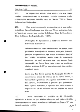 MINISTÉRIO PÚBLICO FEDERAL

     Ação Penal n° 470                                                          116

     250.            o     próprio João Paulo Cunha admitiu que sua esposa
     recebeu cinquenta mil reais em seu nome. Contudo, negou que o valor
     representasse vantagem indevida paga por Marcos Valério, Ramon
     Hollerbach e Cristiano Paz.

     251.            Num primeiro momento, argumentou que a sua mulher
     teria ido ao Banco Rural pagar uma fatura de TV por assinatura. Leia-
    . se,· quanto· ao ponto; o que constou do Relatório Final do Conselho de
     Ética da Câmara dos Deputados (fls. 10.694):



•                  "Declarações do Representado à CPMl dos Correios: dois
                   documentos, duas versões

                   Embora soubesse do saque desde quando ele ocorreu, tanto
                   que orientou sua esposa a ir ao Banco Rural para fazer dita
                   operação, o Representado, logo após a instauração da CPMl
                   dos Correios, encaminhou àquele órgão de investigação
                   documento no qual declarava que sua esposa havia
                   comparecido ao Banco Rural para tratar de problemas
                   relativos a faturas de TV por assinatura, nada informando a
                   respeito do saque .

•                  Ocorre que, dias depois, quando da divulgação da lista de
                   sacadores nas contas da empresa do Sr. Marcos Valéria, o
                   Representado apresentou um segundo documento à CPMl
                   dos Correios, contradizendo o primeiro que apresentara.
                   Neste segundo documento, o Deputado João Paulo assumiu o
                   saque de R$ 50 mil realizado por sua esposa no Banco
                   Rural. "

     252.                Depois,   admitindo   ter   recebido   os   R$   50.000,00,
     apresentou a versão de que solicitou cinquenta mil reais a Delúbio
     Soares para custear quatro pesquisas pré-eleitorais em OsascojSP, sua
     base eleitoral (fls. 14.335):
 