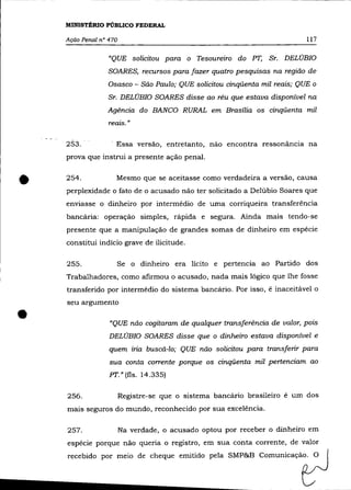 MINISTÉRIO PúBLICO FEDERAL

    Ação Penal n° 470                                                      117

                  "QUE solicitou para o Tesoureiro do PT, Sr. DELÚBIO
                  SOARES, recursos para fazer quatro pesquisas na região de
                  Osasco - São Paulo; QUE solicitou cinqüenta mil reais; QUE o
                  Sr. DELÚBIO SOARES disse ao réu que estava disponível na
                 Agência do BANCO RURAL em Brasília os cinqüenta mil
                  reais. »


    253.             Essa versão, entretanto, não encontra ressonãncia na
    prova que instrui a presente ação penal .



•   254.             Mesmo que se aceitasse como verdadeira a versão, causa
    perplexidade o fato de o acusado não ter solicitado a Delúbio Soares que
    enviasse o dinheiro por intermédio de uma corriqueira transferência
    bancária: operação simples, rápida e segura. Ainda mais tendo-se
    presente que a manipulação de grandes somas de dinheiro em espécie
    constitui indício grave de ilicitude.

    255.             Se o dinheiro era lícito e pertencia ao Partido dos
    Trabalhadores, como afirmou o acusado, nada mais lógico que lhe fosse
    transferido por intermédio do sistema bancário. Por isso, é inaceitável o
    seu argumento


•                 "QUE não cogitaram de qualquer transferência de valor, pois
                  DELÚBIO SOARES disse que o dinheiro estava disponível e
                  quem iria buscá-lo; QUE não solicitou para transferir para
                  sua conta corrente porque os cinqüenta mil pertenciam ao
                  PT." (fls. 14.335)

    256.                Registre-se que o sistema bancário brasileiro é um dos
    mais seguros do mundo, reconhecido por sua excelência.

    257.                Na verdade, o acusado optou por receber o dinheiro em
    espécie porque não queria o registro, em sua conta corrente, de valor
    recebido por meio de cheque emitido pela SMP&B Comunicação. O
 