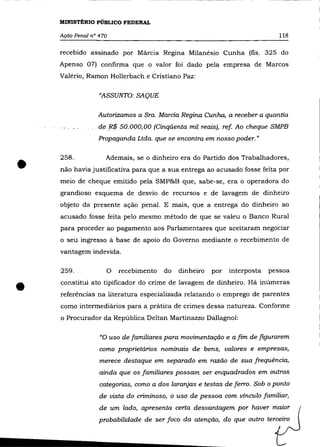 MINISTÉRIO PÚBLICO FEDERAL

    Ação Penal n° 470                                                       118

    recebido assinado por Márcia Regina Milanésio Cunha (fls. 325 do
    Apenso 07) confirma que o valor foi dado pela empresa de Marcos
    Valério, Ramon Hollerbach e Cristiano paz:

                  "ASSUNTO: SAQUE

                 Autorizamos a Sra. Marcia Regina Cunha, a receber a quantia
                 de F$ 50.000,00 (Cinqüenta mil reais), ref Ao cheque SMPB
                 Propaganda Ltda. que se encontra em nosso poder. "




•   258 .           Ademais, se o dinheiro era do Partido dos Trabalhadores,
    não havia justificativa para que a sua entrega ao acusado fosse feita por
    meio de cheque emitido pela SMP&B que, sabe-se, era o operadora do
    grandioso esquema de desvio de recursos e de lavagem de dinheiro
    objeto da presente ação penal. E mais, que a entrega do dinheiro ao
    acusado fosse feita pelo mesmo método de que se valeu o Banco Rural
    para proceder ao pagamento aos Parlamentares que aceitaram negociar
    o seu ingresso à base de apoio do Governo mediante o recebimento de
    vantagem indevida.

    259.            O   recebimento   do   dinheiro   por   interposta   pessoa


•   constitui ato tipificador do crime de lavagem de dinheiro. Há inúmeras
    referências na literatura especializada relatando o emprego de parentes
    como intermediários para a prática de crimes dessa natureza. Conforme
    o Procurador da República Deltan Martinazzo Dallagnol:

                  "O uso de familiares para movimentação e a fim de figurarem
                  como proprietários nominais de bens, valores e empresas,
                  merece destaque em separado em razão de sua frequência,
                  ainda que os familiares possam ser enquadrados em outras
                  categorias, como a dos laranjas e testas de ferro. Sob o ponto
                  de vista do criminoso, o uso de pessoa com vínculo familiar,
                  de um lado, apresenta certa desvantagem por haver maior
                  probabilidade de ser foco da atenção, do que outro terceiro
 