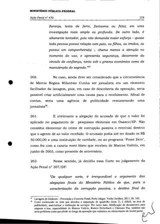 MINISTÉRIO PÚBLICO FEDERAL

    Ação Penal n° 470                                                                                  119

                       (laranja,     testa de ferro,           fantasma ou ficto),             em     uma
                       investigação mais ampla ou profunda. De outro lado, é
                       altamente tentador, pois não demanda maior esforço - quase
                       toda pessoa possui relação com pais, ou filhos, ou irmãos, ou
                      possui um companheiro(a) ., chama menos a atenção no
                       momento do uso, e apresenta segurança, decorrente do
                       vínculo de confiança, tanto sob o prisma econômico como de
                       manutenção do segredo. "25

    260.                   No caso, ainda deve ser considerado que a circunstância


•   de Márcia Regina Milanésio Cunha ser jornalista era um elemento
    facilitador da lavagem, pois, em caso de descoberta da operação, seria
    possível criar artificialmente uma causa para o recebimento. Afinal de
    contas,        seria     uma       agência       de       publicidade      remunerando            uma
    jornalista26 .

    261.                   É irrelevante a alegação do acusado de que o valor foi

    aplicado no pagamento de                     pesquisas eleitorais em Osasco/SP. Não
    constitui elementar do crime de corrupção passiva o eventual destino
    que o agente dê ao valor recebido. O acusado podia até ter doado os R$



•
    50.000,00 a uma instituição de caridade, ou ao programa "Fome Zero",
    como fez com a caneta mont blanc que recebeu de Marcos Valério, em
    junho de 2003, como presente de aniversário.

    262.                   Nesse sentido, já decidiu essa Corte no julgamento da
    Ação Penal n° 307/DF:

                       "De qualquer sorte,                é   irrespondível o argumento das
                       alegações finais do Ministério Público de que, para a
                       caracterização da corrupção passiva, o destino final do

    2.<   Lavagem de Dinheiro - Prevenção e Controle Penal, Porto Alegre: Verbo Jurídico. 2011, fls. 342.
    26    Como esclarecido no item que abordou a imputação de quadrilha (item 2), é difícil, na área de
          publicidade, materializar a realização de serviços. Por outro lado, falsificação de documentos para
          amparar a tese, especialidade de Marcos Valéria, Ramon Hollerbach e Cristiano Paz, também não
          seria problema como percebido ao longo da apuração que culminou no oferecimento da inicial penal.
 