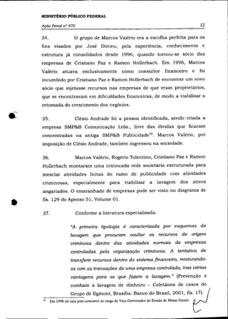 MINISTÉRIO PÚBLICO FEDERAL

    Ação Penal n° 470                                                                                  12

    34.                  o   grupo de Marcos Valério era a escolha perfeita para os
    fins visados por José Dirceu,                     pela experiência,           conhecimento e
    estrutura já consolidados desde 1996, quando tornou-se sócio das
    empresas de Cristiano paz e Ramon Hollerbach. Em 1996, Marcos
    Valério      atuava       exclusivamente          como      consultor        financeiro        e   foi
    incumbido por Cristiano paz e Ramon Hollerbach de encontrar um novo
    sócio que injetasse recursos nas empresas de que eram proprietários,
    que se encontravam em dificuldades financeiras, de modo a viabilizar a
    retomada do crescimento dos negócios.

    35.                  Clésio Andrade foi a pessoa identificada, sendo criada a
    empresa SMP&B Comunicação Ltda., livre das dívidas que ficaram
    concentradas na antiga SMP&B Publicidade!2. Marcos Valério, por
    imposição de Clésio Andrade, também ingressou na sociedade.


    36.                  Marcos Valério, Rogério Tolentino, Cristiano paz e Ramon
    Hollerbach montaram uma intrincada rede societária estruturada para
    mesclar atividades lícitas do ramo de publicidade com atividades
    criminosas,         especialmente         para      viabilizar     a    lavagem       dos      ativos
    angariados. O emaranhado de empresas pode ser visto no diagrama de



•   fls. 129 do Apenso 51, Volume 01.


    37.                  Conforme a literatura especializada:

                      "A primeira tipologia é caracterizada por esquemas de
                      lavagem que procuram ocultar os recursos de origem
                      criminosa dentro das atividades normais de empresas
                      controladas pela organização criminosa. A tentativa de
                      transferir recursos dentro do sistema financeiro, misturando-
                      os com as transações de uma empresa controlada, traz várias
                      vantagens para os que fazem a lavagem.» (Prevenção e
                      combate à lavagem de dinheiro - Coletânea de casos do
                      Grupo de Egmont, Brasília: Banco do Brasil, 2001, fls. 17).
    -----~
    12    Em 1998 ele saiu para concorrer ao cargo de Vice-Governador do Estado de Minas Gerais.
 