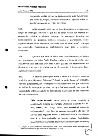 MINISTÉRIO PÚBLICO FEDERAL

    Ação Penal n° 470                                                                                 120

                      numerário, obtido direta ou indiretamente pelo funcionário,
                      em razão da função, é de todo irrelevante. Seja ele nobre ou
                      ignóbil, lícito ou ilícito." (RTJ 162/288).

    263.                 Aliás, considerando que os fatos imputados e provados ao
    longo da instrução refletem o que há de mais nocivo em termos de
    corrupção política, o alegado emprego da vantagem indevida no
    financiamento. de projetos_ políticos pessoais e                            partidários, como
    argumentaram vários acusados, inclusive João Paulo Cunha27 , era algo



•
    até     esperado.       Harmoniza-se          perfeitamente         com      todo     o   contexto
    cnmmoso.

    264.                 Quanto aos atos de ofício que potencialmente poderiam
    ser praticados por João Paulo Cunha, embora o tema já tenha sido
    exaustivamente debatido por essa Corte quando do recebimento da
    denúncia e ao apreciar embargos de declaração, é importante fazer
    algumas considerações.


    265.                 A decisão paradigma sobre o tema é o histórico acórdão
    proferido pelo Supremo Tribunal Federal na Ação Penal n.O 307/DF.
    Naquele julgamento, foi consagrado o entendimento, no que concerne


•   ao delito de corrupção passiva, de que há necessidade do nexo de
    causalidade entre a conduta do funcionário e a prática de ato funcional
    de sua competência:

                      "Não custa insistir, desse modo, e tendo presente a
                      objetividade jurídica da infração delituosa definida no art.
                      317, caput, do Código Penal, que constitui elemento
                      indispensável - em face do caráter necessário de que se
                      reveste esse requisito típico - a existência de um vínculo que
                      associe o fato atribuído ao agente estatal (solicitação,
                      recebimento ou aceitação de promessa de vantagem indevida)

    27   A região de Osasco/SP é a base política de João Paulo Cunha, como constou em seu interrogatório ao
         mencionar os locais em que ocorreram as pesquisas (fi. 14.338).
 