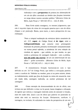 MINISTÉRIO PÚBLICO FEDERAL

    Ação Penal n° 470                                                        117

                  indevida) e com a perspectiva da prática (ou abstenção) de
                  um ato de ofício vinculado ao âmbito das funções inerentes
                  ao cargo desse mesmo servidor público." (Ministro Celso de
                  Mello, Ação Penal n.O 307/DF, R.T.J. - 162, fi. 264).

    266.            Essa Corte ainda consignou, no mesmo julgamento, que
    não é requisito típico do crime de corrupção passiva que o ato de oficio
    chegue a ser praticado. Basta, para tanto, a mera perspectiva de sua
    realização:




•
                  "Para a integral realização da estrutura típica constante do
                  art. 317, caput, do Código Penal, é de rigor, ante a
                  indispensabilidade      que     assume      esse   pressuposto
                  essencial do preceito primário incriminado r consubstanciado
                  na norma penal referida, a existência de uma relação da
                  conduta do agente - que solicita, ou que recebe, ou que
                  aceita a promessa de vantagem indevida - com a prática,
                  que até pode não ocorrer, de um ato determinado de seu
                  ofício." - grifos acrescidos - (Ministro Celso de Mello, Ação
                  Penal n.O 307/DF, R.T.J. - 162, fi. 264).

    267.            O entendimento      firmado    harmoniza-se      com o   tipo


•   definido no art. 317 do Código Penal, que define a corrupção passiva
    como a conduta de "Solicitar ou receber, para si ou para outrem, direta
    ou indiretamente, ainda que fora da função ou antes de assumi-la, mas
    em     razão dela,   vantagem indevida, ou aceitar promessa de tal
    vantagem".

    268.            Como exemplo da desnecessidade do ato de oficio, nos
    termos em que definido o crime na lei penal, basta imaginar a situação
    do agente que solicita a vantagem indevida antes de assumir a função,
    mas em razão dela. Qual o ato de oficio que poderia ter praticado se
    ainda não está no exercício da função. Obviamente, nenhum. A
    vantagem, na verdade, foi solicitada em razão da perspectiva de um ato
 