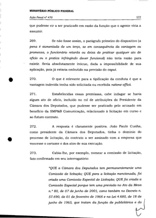 MINISTÉRIO PÚBLICO FEDERAL

    Ação Penal n° 470                                                      122

    que pudesse vir a ser praticado em razão da função que o agente viria a
    assumir.

    269.            Se não fosse assim, o parágrafo primeiro do dispositivo (a
    pena é aumentada de um terço, se em consequéncia da vantagem ou
    promessa, o funcionário retarda ou deixa de praticar qualquer ato de
    oficio ou o pratica infringindo dever funcionaQ não teria razão para
    existir. Seria absolutamente inócuo, dada a impossibilidade de sua
    aplicação, pois já estaria embutido na previsão do caput.



•   270.            o   que é relevante para a tipificação da conduta é que a
    vantagem indevida tenha sido solicitada ou recebida ratione officii.

    271.            Estabelecidas essas premissas, cabe indagar se havia
    algum ato de oficio, incluído no rol de atribuições do Presidente da
    Câmara dos Deputados, que pudesse ser praticado pelo acusado em
    beneficio da SMP&B Comunicação, relacionado á licitação em curso e
    ao futuro contrato.

    272.            A resposta é claramente positiva. João Paulo Cunha,
    como presidente da Cãmara dos Deputados, tinha o domínio do


•   processo de licitação, do contrato a ser assinado com a empresa que
    vencesse o certame e dos atos de sua execução.

    273.            Cabia-lhe, por exemplo, nomear a comissão de licitação,
    fato confirmado em seu interrogatório:

                  "QUE a Cãmara dos Deputados tem permanentemente uma
                  Comissão de licitação; QUE para a licitação mencionada, foi
                  criada uma Comissão Especial de Licitação; QUE foi criada a
                  Comissão Especial porque tem uma previsão no Ato da Mesa
                  n. o 80, de 07 de junho de 2001, como também no Decreto n.
                  57.690, de 01 de fevereiro de 1966 e na Lei 4.680, de 18 de
                 junho de 1965, que tratam da função de publicitários e do
 