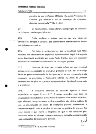 MINISTÉRIO PÚBLICO FEDERAL

    Ação Penal n° 470                                                                        123

                     exercicio de sua profissão; QUE foi o réu, como Presidente da
                     Câmara, que assinou o ato de nomeação da Comissão
                     Especial mencionada. >128 (fls. 14.334)

    274.                Do mesmo modo, podia alterar a composição da comissão
    de licitação, total ou parcialmente.

    275.                Podia também, e estava inserido em seu plexo de
    atribuiç-ües, revõgara licitação, por conveniência administrativa, desde
    que julgasse necessário .


•   276.                Por isso, o argumento de que a denúncia não teria
    indicado ato administrativo específico apontado como ilegal (infringindo
    dever funcional), praticado por João Paulo Cunha, não tem qualquer
    influência na caracterização do delito de corrupção passiva.

    277.                 Cuida-se de tese que poderia influir em um eventual
    debate sobre a aplicação do parágrafo primeiro do art. 317 do Código
    Penal (A pena é aumentada de 1/ 3 (um terço), se, em consequência da
    vantagem ou promessa, o funcionário retarda ou deixa de praticar
    qualquer ato de oficio ou o pratica infringindo dever funcional), o que não
    é a hipótese.

    278.                 A denúncia           atribuiu         ao   acusado   apenas   o   delito
    capitulado no caput do art. 317. E assim procedeu com base no
    consolidado entendimento dessa Corte Suprema e na melhor doutrina,
    que afirmam categoricamente a desnecessidade da efetiva prática do
    ato. A consumação do delito de corrupção passiva contenta-se, é
    imperioso repetir, com a simples perspectiva da prática de um ato. Por
    esse motivo é que existe a exigência de que o ato almejado pelo
    corrupto r ativo, ao oferecer e pagar a vantagem indevida, esteja inserido




                                                                                           ~
    nas atribuições do funcionário público.


    28   O ato encontra-se na fi. 575, Apenso 84, Volume 02.
 