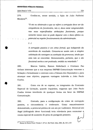 MINISTÉRIO PúBLICO FEDERAL

    Ação Penal n° 470                                                                             124

    279.                    Confira-se, nesse sentido, a lição de Julio Fabbrini
    Mirabete 29 :

                        «o ato ou abstenção a que            se   refere a corrupção deve ser da
                        competência do funcionário, isto ê, deve estar compreendido
                        nas suas        especificadas atribuições funcionais,                 porque
                        somente nesse caso se pode deparar com o dano efetivo ou
                    .potencial aI:? regular funcionamento da administração.

                        (.. .)



•                       A corrupção passiva é um crime formal, que independe da
                        ocorrência do resultado. Consuma-se assim com a simples
                        solicitação da vantagem ou aceitação da promessa, ainda que
                        esta não se concretize. Desnecessário, portanto, que o ato
                        funcional venha a ser praticado, omitido ou retardado."

    280.                    Marcos Valério,          Ramon        Hollerbach e Cristiano         paz
    tinham interesse que a sua empresa SMP&B Comunicação vencesse a
    licitação e formalizasse o contrato com a Cãmara dos Deputados e, para
    alcançar esse objetivo, pagaram vantagem indevida a João Paulo
    Cunha .


•   281.                    Como era de se esperar, os integrantes da Comissão
    Especial de Licitação, quando inquiridos, negaram que João Paulo
    Cunha tivesse interferido de qualquer forma em favor da SMP&B
    Comunicação.

    282.                    Contudo, para a configuração do crime de corrupção
    passIva,        a       circunstância        é    irrelevante.         Como        exaustivamente
    demonstrado, a potencial prática de um ato já é suficiente. Eventual ato
    ilegal (infringindo dever funcional) teria relevância para consumar a
    causa especial de aumento de pena do parágrafo primeiro.



    "   Manual de Direito Penal, Volume 3. 16' ed., São Paulo: Atlas, 2001, fls. 325 e 327.
 