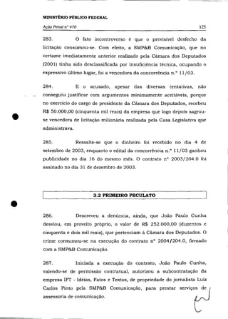 MINISTÉRIO PÚBLICO FEDERAL

    Ação Penal na 470                                                     125

    283.            o   fato incontroverso é que o previsível desfecho da
    licitação consumou-se. Com efeito, a SMP&B Comunicação, que no
    certame imediatamente anterior realizado pela Cãmara dos Deputados
    (2001) tinha sido desclassificada por insuficiência técnica, ocupando o
    expressivo último lugar, foi a vencedora da concorrência n.o 11/03.

    284.            E o acusado,    apesar das diversas tentativas,       não
    conseguiu Justificar com argumentos minimamente aceitáveis, porque
    no exercício do cargo de presidente da Cãmara dos Deputados, recebeu



•
    R$ 50.000,00 (cinquenta mil reais) da empresa que logo depois sagrou-
    se vencedora de licitação milionária realizada pela Casa Legislativa que
    administrava.

    285.            Ressalte-se que o dinheiro foi recebido no dia 4 de
    setembro de 2003, enquanto o edital da concorrência n.o 11/03 ganhou
    publicidade no dia 16 do mesmo mês. O contrato n° 2003/204.0 foi
    assinado no dia 31 de dezembro de 2003.




                            3.2 PRIMEIRO PECULATO


•   286.            Descreveu a denúncia, ainda, que João Paulo Cunha
    desviou, em proveito próprio, o valor de R$ 252.000,00 (duzentos e
    cinquenta e dois mil reais), que pertenciam à Câmara dos Deputados. O
    crime consumou-se na execução do contrato n° 2004/204.0, firmado
    com a SMP&B Comunicação.

    287.            Iniciada a execução do contrato, João Paulo Cunha,
    valendo-se de permissão contratual, autorizou a subcontratação da
    empresa 1FT - Idéias, Fatos e Textos, de propriedade do jornalista Luiz
    Carlos Pinto pela SMP&B Comunicação, para prestar serviços de
    assessoria de comunicação.
 