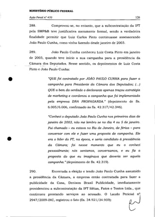 MINISTÉRIO PÚBLICO FEDERAL

    Ação Penal n° 470                                                            126

    288.            Comprovou-se, no entanto, que a subcontratação da 1FT
    pela SMP&B teve justificativa meramente formal, sendo a verdadeira
    finalidade permitir que Luiz Carlos Pinto continuasse assessorando
    João Paulo Cunha, como vinha fazendo desde janeiro de 2003.

    289.            João Paulo Cunha conheceu Luiz Costa Pinto em janeiro
    de 2003, quando teve início a sua campanha para a presidência da
    Cãmara dos Deputados. Nesse sentido, os depoimentos de Luiz Costa
    Pinto e João Paulo Cunha:



•                 "QUE foi contratado por JOÃO PAULO CUNHA para fazer a
                  campanha para Presidente da Câmara dos Deputados; (... )
                  QUE a bem da verdade o declarante apenas traçou estratégia
                 de marketing e coordenou a campanha que foi implementada
                 pela empresa DNA PROPAGANDA." (depoimento de fls.
                 6.005/6.006, confirmado às fls. 42.317/42.346).


                  "Conheci o deputado Joâo Paulo Cunha nos primeiros dias de
                 janeiro de 2003, nâo me lembro se no dia 4 ou 5 de janeiro.
                 Fui chamado - eu estava no Rio de Janeiro, de férias - para
                  conversar com ele e fazer uma proposta de campanha. Ele

•                 era o líder do PT, na época, e seria candidato à presidência
                  da    Câmara;    foi   nesse   momento       que   eu   o   conheci
                 pessoalmente; nós sentamos, conversamos, e eu                 fiz a
                 proposta do que eu imaginava que deveria ser aquela
                  campanha." (depoimento de fls. 42.319).

    290.            Encerrada a eleiçâo e tendo João Paulo Cunha assumido
    a presidência da Câmara, a empresa então contratada para fazer a
    publicidade da Casa,          Denison Brasil Publicidade,        imediatamente
    providenciou a subcontratação da 1FT Idéias, Fatos e Textos Ltda., que
    continuou prestando serviços ao acusado.               O    Laudo Pericial n°
    2947/2009-INC, registrou o fato (fls. 34.921/34.959):
 