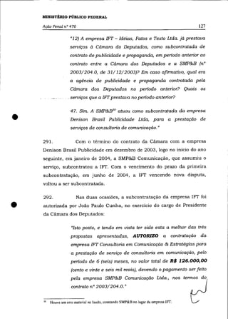 MINISTÉRIO PÚBLICO FEDERAL

    Ação Penal n° 470                                                                      127

                   "12) A empresa 1FT - Idéias, Fatos e Texto Ltda. já prestava
                   serviços à Cãmara do Deputados, como subcontratada de
                   contrato de publicidade e propaganda, em periodo anterior ao
                   contrato entre a Cãmara dos Deputados e a SMP&B (n°
                   2003/204.0, de 31/ 12/2003)? Em caso afirmativo, qual era
                   a agência de publicidade e propaganda contratada pela
                   Cãmara dos Deputados no periodo anterior? Quais os
                 .. serviços que. a IFT.prestava no periodo anterior?




•
                    47. Sim. A SMP&B'° atuou como subcontratada da empresa
                   Denison Brasil Publicidade Ltda, para a prestação de
                    serviços de consultoria de comunicação."

    291.               Com o término do contrato da Cãmara com a empresa
    Denison Brasil Publicidade em dezembro de 2003, logo no início do ano
    seguinte, em janeiro de 2004, a SMP&B Comunicação, que assumiu o
    serviço, subcontratou a 1FT. Com o vencimento do prazo da primeira
    subcontratação, em junho de 2004, a 1FT vencendo nova disputa,
    voltou a ser subcontratada.

    292 .               Nas duas ocasiões, a subcontratação da empresa 1FT foi

•   autorizada por João Paulo Cunha, no exercício do cargo de Presidente
    da Cãmara dos Deputados:

                    "Isto posto, e tendo em vista ter sido esta a melhor das três
                    propostas apresentadas,              AUTORIZO          a    contratação da
                    empresa 1FT Consultoria em Comunicação & Estratégias para
                    a prestação de serviço de consultoria em comunicação, pelo
                    periodo de 6 (seis) meses, no valor total de R$ 126.000,00
                    (cento e vinte e seis mil reais), devendo o pagamento ser feito
                    pela empresa SMP&B Comunicação Ltda., nos termos do
                    contrato n° 2003/204.0.»


    "   Houve um erro material no laudo, constando SMP&B no lugar da empresa IFr.
 