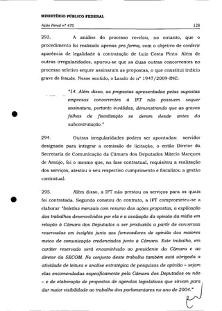 MINISTÉRIO PÚBLICO FEDERAL

    Ação Penal n° 470                                                            128

    293.            A análise do processo revelou,            no entanto, que o
    procedimento foi realizado apenas pro forma, com o objetivo de conferir
    aparência de legalidade à contratação de Luiz Costa Pinto. Além de
    outras irregularidades, apurou-se que as duas outras concorrentes no
    processo seletivo sequer assinaram as propostas, o que constitui indício
    grave de fraude. Nesse sentido, o Laudo de n° 1947j2009-INC:

                  "14. Além disso, as propostas apresentadas pelas supostas
                  empresas      concorrentes    à    1FT   não   possuem    sequer
                  assinatura, portanto inválidas, demonstrando que as graves

•                 falhas   de    fiscalização
                  subcontratação. "
                                                se    deram      desde   antes   da



    294.            Outras irregularidades podem ser apontadas:            servidor
    designado para integrar a comissão de licitação, o então Diretor da
    Secretaria de Comunicação da Câmara dos Deputados Mârcio Marques
    de Araújo, foi o mesmo que, na fase contratual, requisitou a realização
    dos serviços, atestou o seu respectivo cumprimento e fiscalizou a gestão
    contratual.

    295 .           Além disso, a 1FT não prestou os servIços para os quaIs


•   foi contratada. Segundo constou do contrato, a 1FT comprometeu-se a
    elaborar "boletins mensais com resumo das ações propostas, a explicação
    dos trabalhos desenvolvidos por ela e a avaliação da opinião da mídia em
    relação à Cãmara dos Deputados a ser produzida a partir de conversas
    reservadas em insights junto aos fornecedores de opinião dos maiores
    meios de comunicação credenciados junto à Cãmara. Este trabalho, em
    caráter reservado será encaminhado ao presidente da Câmara e ao
    diretor da SECOM. No conjunto deste trabalho também está abrigada a
    atividade de leitura e análise estratégica de pesquisas de opinião - sejam
    elas encomendadas especificamente pela Câmara dos Deputados ou não
    - e de elaboração de propostas de agendas legislativas que sirvam para
    dar maior visibilidade ao trabalho dos parlamentares no ano de 2004."
 