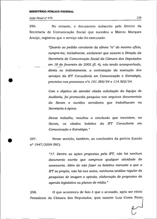 MINISTÉRIO PÚBLICO FEDERAL

    Ação Penal n° 470                                                            129

    296.            No entanto, o documento subscrito pelo Diretor da
    Secretaria de Comunicação Social que sucedeu a Márcio Marques
    Araújo, registrou que o serviço não foi executado:

                  "Quanto ao pedido constante da alínea "a" do mesmo oficio,
                 cumpre-me, inicialmente, esclarecer que assumi a Direção da
                  Secretaria de Comunicação Social da Cãmara dos Deputados
                 em 18 de fevereiro de 2005 (fi. 4), não tendo acompanhado,
                  direta ou indiretamente, a contratação da execução dos
                  serviços da IFT Consultoria em Comunicação e Estratégia,

•                previstos nos processos nOs 101.389/04 e 114.902/04.

                  Com o objetivo de atender citada solicitação da Equipe de
                  Auditoria, foi promovida pesquisa nos arquivos documentais
                  da      Secom e ouvidos servidores que trabalhavam na
                  Secretaria à época.

                  Desse trabalho, resultou a conclusão que inexistem, na
                  Secom,      os   citados   boletins   da   IFT   Consultoria   em
                  Comunicação e Estratégia. »



•   297 .
    nO 1947/2009-INC):
                        Nesse sentido, também, as conclusões da perícia (Laudo



                  "17. Dentre as ações propostas pela IFT, não há nenhum
                  documento escrito que comprove qualquer atividade de
                  assessona. Além de não fazer os boletins mensais a que a
                  IFT se propôs, não há nos autos, nenhuma análise regular de
                  pesquisas de imagem e opinião, elaboração de propostas de
                  agenda legislativa ou planos de mídia. »

    298.                O que aconteceu de fato é que o acusado, apôs ser eleito
    Presidente da Câmara dos Deputados, quis manter Luiz Costa Pinto
 