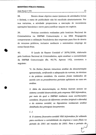 MINlSTÊRIO PÚBLICO FEDERAL

    Ação Penal n° 470                                                         13

    38.              Dentro desse objetivo maior (mistura de atividades lícitas
    e ilícitas), o ramo de publicidade não foi escolhido aleatoriamente. Por
    sua natureza, a atividade proporciona a execução de incontáveis
    operações bancárias e serve para justificar saques em espécie.

    39.              Perícias contábeis realizadas pelo Instituto Nacional de
    Criminalística na         SMP&B   Comunicação    e   na   DNA   Propaganda
    comprovaram a utilização fraudulenta das empresas para fins de desvio
    de recursos públicos, inclusive mediante o sistemático emprego de
    notas fiscais frias .


•   40.              o     Laudo de Exame Contábil n° 2076/2006, elaborado
    pelo Instituto Nacional de Criminalística, após analisar a contabilidade
    da SMP&B Comunicação (fls. 46/76, Apenso                  142), constatou o
    seguinte:

                  "4. Os Peritos fizeram minuciosa análise da documentação
                  apresentada, verificando a adequação às normas, às técnicas
                  e às práticas contábeis. Os exames foram realizados de
                  acordo com os procedimentos periciais aplicáveis ao caso em
                  análise .


•                 5. Além da documentação, os Peritos tiveram acesso ao
                  sistema contábil desenvolvido pela empresa VBS Informática,
                  por meio do qual a SMP&B realizava suas escriturações
                  contábeis. De posse de diferentes versões (original e alterada)
                  e do sistema contábil, os Signatários realizaram análise
                  detalhada dos principais lançamentos.

                  (... )

                  8. O sistema financeiro-contábil VBS Informática foi utilizado
                  para escriturar a contabilidade da empresa e suas filiais no
                  periodo de 2001 até =ad~ de 2005. Paro o PeriO,,?
 