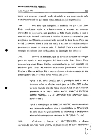 MINISTÉRIO PÚBLICO FEDERAL

    Ação Penal n° 470                                                                       130

    como seu assessor pessoal, tendo simulado a sua contratação pela
    Cãmara para não ter que arcar com a remuneração do jornalista.

    299.                       Um dado que comprova a assertiva de que Luiz Costa
    Pinto continuou, após a                            subcontratação, a   exercer as mesmas
    atividades de assessoria que prestava a João Paulo Cunha, é que a
    remuneração mensal continuou a mesma. Durante a campanha para
    presidente da Cãmara, a remuneração mensal de Luiz Costa Pinto era
                •••   ~   ••   • _-   -   _ _ ,o




    de R$ 22.000,00 (vinte e dois mil reais) e na fase de subcontratação,
    permaneceu quase no mesmo valor, 21.000,00 (vinte e um mil reais),

•   situação que indica uma continuidade da prestação dos serviços.

    300.                       Provou-se, também, que ao invés de executar os serviços
    para os quais a sua empresa foi contratada, Luiz Costa Pinto
    assessorava João Paulo Cunha, acompanhando-o, por exemplo em
    reuniões para tratar de eleições municipais juntamente com Sílvio
    Pereira e Marcos Valério. Foi o que revelou o próprio acusado no seu
    interrogatório (fls. 14.338) e Sílvio Pereira (fls. 254):

                      "QUE o Sr. LUIS COSTA PINTO participou com o réu e
                      terceiros sobre as eleições municipais de 2004; QUE lembra


•                     de uma reunião em São Paulo em um hotel em que estavam
                      presentes o Sr. LUIS COSTA PINTO, MARCOS VALÉRIO,
                      SILVIO PEREIRA e o Sr. ANTÔNIO DOS SANTOS." (João

                      Paulo Cunha)

                      "QUE a participação de MARCOS VALÉRIO nesses encontros
                      era necessária tendo em vista a possibilidade do PT contratá-
                      lo para atuar no planejamento de marketing e propaganda
                      eleitoral das campanhas eleitorais do PT. " (Sílvio Pereira)


    301.                       Conforme            o   Laudo   n.o   1947j2009-INC,   o   desvio
    perpetrado por João Paulo Cunha, ao longo do ano de 2004, alcançou o
 