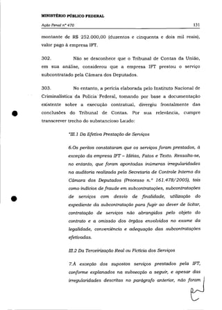 MINISTÉRIO PÚBLICO FEDERAL

    Ação Penal n° 470                                                           131

    montante de R$ 252.000,00 (duzentos e cinquenta e dois mil reais),
    valor pago à empresa 1FT.

    302.            Não se desconhece que o Tribunal de Contas da União,
    em sua análise, considerou que a empresa 1FT prestou o servIço
    subcontratado pela Cámara dos Deputados.

    303.            No entanto, a perícia elaborada pelo Instituto Nacional de
    Crimina:lística da Polícia" Federa:!, tomando por base a documentação
    existente sobre a execução contratual, divergiu fronta:!mente das


•   conclusões do Tribunal de Contas.
    transcrever trecho do substancioso Laudo:
                                                  Por sua relevãncia,    cumpre



                  "m.1 Da Efetiva Prestação de Serviços


                  6. Os peritos constataram que os serviços foram prestados, à
                  exceção da empresa 1FT - Idéias, Fatos e Texto. Ressalta-se,
                  no entanto, que foram apontadas inúmeras irregularidades
                  na auditoria realizada pela Secretaria de Controle Interno da
                  Cãmara dos Deputados (Processo n.o 161.478/2005), tais
                  como indícios de fraude em subcontratações, subcontratações


•                 de    serviços   com   desvio   de finalidade,   utilização
                  expediente da subcontratação para fugir ao dever de licitar,
                  contratação de serviços não abrangidos pelo objeto do
                                                                                do




                  contrato e a omissão dos órgãos envolvidos no exame da
                  legalidade, conveniência e adequação das subcontratações
                  efetivadas.

                  m.2 Da Terceirização Real ou Fictícia dos Serviços


                  7.A exceção dos supostos serviços prestados pela 1FT,
                  conforme explanados na subsecção a seguir, e apesar das
                  irregularidades descritas no parágrafo anterior, não foram
 