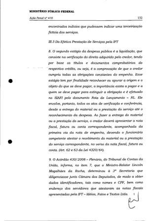MINISTÉRIO PÜBLICO FEDERAL

    Ação Penal n° 470                                                           132

                 encontrados indícios que pudessem indicar uma terceirização
                 fictícia dos serviços.

                 m.3 Da Efetiva Prestação de Serviços pela 1FT

                 8. O segundo estágio da despesa pública é a liquidação, que
                 consiste na verificação do direito adquirido pelo credor, tendo
                 por base os títulos e        documentos    comprobatórios do
                - respectivo crédito, ou seja, é a comprovação de que o credor
                 cumpriu todas as obrigações constantes do empenho. Esse


•                estágio tem por finalidade reconhecer ou apurar a origem e o
                  objeto do que se deve pagar, a importância exata a pagar e a
                 quem   se   deve pagar para extinguir a obrigação   e é   efetuado
                  no SIAFI pelo documento Nota de Lançamento - NL. Ele
                  envolve, portanto, todos os atos de verificação e conferência,
                  desde a entrega do material ou a prestação do serviço até o
                  reconhecimento da despesa. Ao fazer a entrega do material
                  ou a prestação do serviço, o credor deverá apresentar a nota
                 fiscal, fatura ou conta correspondente, acompanhada da
                 primeira via da nota de empenho, devendo o funcionário



•
                  competente atestar o recebimento do material ou a prestação
                  do serviço correspondente, no verso da nota fiscal, fatura ou
                  conta. (Art. 62 e 63 da Lei 4320/64).

                  9. O Acórdão 430/2008 - Plenário, do Tribunal de Contas da
                  União, informa, no item 7, que o Ministro-Relator Lincoln
                  Magalhães da Rocha, determinou à 3 a Secretaria que
                  diligenciasse junto Câmara dos Deputados, de modo a obter
                  dados identificadores, tais como nomes e CPF, bem como
                  endereço dos servidores que atestaram as notas fiscais
                  apresentadas pela 1FT - Idéias, Fatos e Textos Ltda.
 