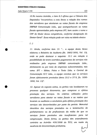 MINISTÉRIO PÚBLICO FEDERAL

    Ação Penal n° 470                                                              133


                  10.No mesmo Acórdão, o item 8.3 afirma que a Cãmara dos
                 Deputados "encaminhou a esta Secex a relação dos nomes
                 dos servidores que atestaram as notas fiscais da empresa
                  SMP&B Comunicação Ltda., que acompanhavam as notas
                 fiscais apresentadas pela empresa 1FT, bem assim o nome e
                  CPF do titular dessa competência, conforme designação do
                 Diretor-Geral". Essa relação pode ser vista na tabela abaixo:

                  (... )



•                 11. Ainda, conforme item 15: "... a equipe desta Secex
                  elaborou o Relatório de Auditoria (fls. 1885/1895, Vol. 13),
                  onde se pode destacar o seguinte: 15.1 em relação à
                 possibilidade de terem ocorridos pagamentos de serviços não
                  realizados    pela    empresa     SMP&B      comunicação       Ltda.,
                  diretamente ou por meio de empresas subcontratadas, tais
                  como: 1FT - Idéias, Fatos e Texto Ltda. e Central de
                  Comunicação S/C Ltda., a equipe concluiu que os serviços
                 foram efetivamente prestados (itens 25.2 e 27.9, fls. 1890-
                  1892, Voz. 13)".


•                 12. Apesar do exposto acima, os peritos não localizaram no
                  processo qualquer documento,
                  prestação     dos    serviços.   Os
                                                          que comprove a efetiva
                                                        critérios   utilizados   pelos
                  servidores para atestar as notas fiscais e as razões que
                  levaram os auditores a concluírem pela efetiva prestação dos
                  serviços são desconhecidos por parte da perícia. Memorial
                  descritivo dos serviços prestados ou o testemunho de
                  parlamentares ou de profissionais da mídia de que os
                  serviços     foram   prestados    são    insuficientes   para     tal
                  comprovação. Desta forma, os peritos têm entendimento
                  contrário ao Acórdão 430/2008 do TCU, em
                  ausência de documentação probatória.
 