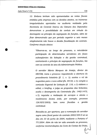 MINISTÉRIO PÚBLICO FEDERAL

    Ação Penal n° 470                                                             134

                  13. Embora tenham sido apresentadas as notas fiscais
                 emitidas pela empresa com os devidos atestos, as inúmeras
                 irregularidades      apontadas    na auditoria    realizada pela
                  Secretaria de Controle Interno da Câmara dos Deputados
                 demonstram a possibilidade de conluio em virtude do
                  desrespeito ao principio da segregação de funções, além de
                 ficar demonstrado que por periodo superior a seis meses
                  simplesmente__ não houve a devida fiscalização do contrato.
                  Conforme citação abaixo:


•                       "Observa-se, ao longo do processo, a reincidente
                        participação de determinados servidores em fases
                        subseqüentes da licitação e da gestão contratual,
                        contrariando o principio de segregação de funções, tão
                        caro ao controle de atos da Administração Pública.

                        O servidor Márcio Marques de Araújo, diretor da
                        SECOM, inicia o processo requisitando a abertura do
                        procedimento licitatório (fi. 1, v. 1); assina o rol de
                        sugestões para o novo edital (fls. 84-93, v.l); compõe a



•
                        comissão Especial de Licitação (fi. 110, v.l) elabora o
                        edital, o briefing, e julga as propostas das licitantes;
                        avalia o desempenho da Contratada (fls. 1462-1473,
                        v.7); requisita a realização de serviços e atesta o
                        recebimento destes        (vide,   por exemplo,       processo
                        126.925/2003);       bem     como    fiscaliza    a     gestão
                        contratual.

                        Ressalta-se, por oportuno, que a nomeação do servidor
                        supra como fiscal gestor do contrato 2003/204.0 só se
                        deu em 22 de junho de 2004, mediante a Portaria n°
                        77/2004. Além de não ter sido anexada ao processo,
                        wnfo~ "wmenda_ da Corte de Contas da                    u"tJ
 
