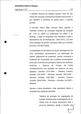 MINISTÉRIO PÚBLICO FEDERAL

    Ação Penal nO 470                                                        135

                        a referida Portaria foi editada quando mats de seIS
                        meses da execução contratual já haviam transcorrido, o
                        que significa a ausência de gestor para o referido
                        periodo.

                        o      servidor Flávio Elias Ferreira Pinto também é
                        nomeado membro da Comissão Especial de Licitação
                        (fl.   110, v.1), ajuda na elaboração do edital e do
                        briefing, e julga as propostas das licitantes; avalia o



•
                        desempenho da Contratada (fls. 1462-1473, v.7); bem
                        como participa da gestão contratual (vide, por exemplo,
                        processo 132.663/2005).

                        A participação de servidores em fases subseqüentes de
                        uma contratação, envolvendo-se na elaboração de
                        editais, julgamento de propostas, gestão contratual e
                        avaliação da Contratada não é prática recomendável,
                        posto que contrária aos principios básicos da auditoria,
                        conforme      o   Tribunal   de    Contas    da    União
                        reincidentemente tem decidido em diversos de seus


•                       julgados: Acórdão 314/1999 -          Primeira Cãmara;
                        Acórdão 105/2000 - Plenário; Acórdão 190/2000 -
                        Plenário; Acórdão 328/2002 -          Primeira Cãmara;
                        Acórdão 1693/2003 - Plenário; e Acórdão 33/2005-
                        Plenário.

                        Apenas a título elucidativo, cabe reproduzir abaixo o
                        conteúdo das seguintes decisões:

                                       "Quebra do princípio da segregação de
                                      funções relativamente à participação do Sr.
                                      Flávio José de Sousa dominando todo o
                                      processo licitatório, desde a escolha das
 