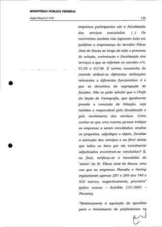 MINISTÉRIO PÚBLICO FEDERAL

    Ação Penal na 470                                                          136

                                 empresas participantes até a fiscalização
                                 dos    serviços    executados.       (00')     Os
                                 recorrentes também não lograram êxito em
                                 justificar a onipresença do servidor Flávio
                                 José de Sousa ao longo de todo o processo
                                 de seleção, contratação e fiscalização dos
                                 serviços a que se referiam os convites nOs.
                                 01,02 e 03/98. É norma comezinha de
                                 controle atribuir-se diferentes atribuições


•                                relevantes a diferentes funcionários: é o
                                 que    se    denomina    de   segregação
                                 funções. Não se pode admitir que o Chefe
                                                                                de


                                 da Seção de Cartografia, que igualmente
                                 preside a comissão de licitação,              seja
                                 também o responsável pela fiscalização e
                                 pelo   recebimento      dos   serviços.      Como
                                 aceitar-se que uma mesma pessoa indique
                                 as empresas a serem convidadas, analise
                                 as propostas, adjudique o objeto, .fIScalize
                                 a execução dos serviços e ao final ateste


•                                que todos os itens por ele inicialmente
                                 adjudicados encontram-se concluídos? E,
                                 ao final,     verificou-se a inexatidão do
                                 'atesto' do Sr. Flávio José de Sousa, uma
                                 vez que as empresas Planalta e Geotop
                                 implantaram apenas 287 e 289 dos 740 e
                                 650 marcos, respectivamente, previstos»
                                 (grifos nossos - Acórdão 131/2001 -
                                 Plenário);

                                 "Relativamente à aquisição de apostilas
                                 paro o trema~to de            Profissiot:J
 