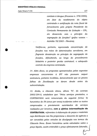 MINISTÉRIO PÚBLICO FEDERAL

    Ação Penal n° 470                                                                       137

                                          combate à dengue (Processo n. 576/2002),
                                          em   face        do     recebimento      do    objeto
                                          contratado e certificação da nota fiscal de
                                          fornecimento pelo próprio Presidente da
                                          Comissão Permanente de Licitação - CPL,
                                          em   desacordo           com     o    princípio   da
                                          segregação de funções» (grifos nossos -
                                          Acórdão 78/2003 - Plenário).




•
                           Verifica-se,   portanto,    equivocada          concentração     de
                        funções nas mãos de determinados servidores, em
                        flagrante desatenção ao princípio de segregação de
                        funções,       dificultando,       ao     longo    do   procedimento
                           licitatório e posterior gestão contratual, o adequado
                           controle da empresa contratada.

                  14. Além disso, as propostas apresentadas pelas supostas
                  empresas         concorrentes    à       IFT     não    possuem        sequer
                  assinatura, portanto inválidas, demonstrando que as graves
                  falhas      de    fIScalização      se        deram     desde    antes    da



•                 subcontratação .

                  15. Ainda, a cláusula oitava, alínea «b», do contrato
                  2003/204.0, estabelece que: «Pelos serviços prestados, a
                  CONTRATADA será remunerada da seguinte forma: b)
                  honorários de 5% (cinco por cento) incidentes sobre os custos
                  comprovados         e    previamente          autorizados       de    sennços
                  realizados por terceiros, com a efetiva intermediação da
                  CONTRATADA, referentes à elaboração de peças e materiais
                  cuja distribuição não lhe proporcione o desconto de agência a
                  ser concedido pelos veículos de divulgação nos termos da
                  Cláusula Nona. Esses honorários serão calculados sobre o
                  preço líquido, assim entendido o preço efetivamente faturado,
 