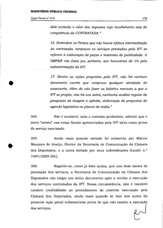 MINISTÉRIO PÚBLICO FEDERAL

    Ação Penal n° 470                                                     138

                 dele excluído o valor dos impostos cujo recolhimento seja de
                 competência da CONTRATADA."

                  16. Entendem os Peritos que não houve efetiva intermediação
                 da contratada, tampouco os serviços prestados pela IFT se
                  referem à elaboração de peças e materiais de publicidade. A
                  SMP&B não fazia jus, portanto, aos honorários de 5% pela
                 subcontratação da IFT.

                  1 7. Dentre as ações propostas pela 1FT, não há nenhum


•                 documento escrito que comprove qualquer atividade de
                 assessona. Além de não fazer os boletins mensais a que a
                 1FT se propõs, não há nos autos, nenhuma análise regular de
                 pesquisas de imagem e opinião, elaboração de propostas de
                 agenda legislativa ou planos de mídia. "

    304.            Não é aceitável, ante o contexto probatório, admitir que o
    mero "atesto" nas notas fiscais apresentadas pela 1FT sirva como prova
    do serviço executado.

    305.            Ainda mais quando metade foi subscrita por Márcio


•   Marques de Araújo, Diretor da Secretaria de Comunicação da Cãmara
    dos Deputados, e a outra metade por seus subordinados (Laudo n.O
    1947 j2009-1NC).

    306.            Registre-se, como já feito acima, que nos doze meses de
    prestação dos serviços, a Secretaria de Comunicação da Câmara dos
    Deputados não exigiu um único documento apto a revelar a execuçâo
    dos serviços contratados da 1FT. Nessa circunstância, não é razoável
    conferir credibilidade ao procedimento de controle executado pela
    Câmara dos Deputados, ainda mais quando se tem nos autos da
    presente açâo penal substanciosa prova de que nâo existiu a execuçã
    dos serviços.
 