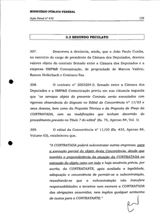 MINISTÉRIO PÚBLICO FEDERAL

    Ação Penal n° 470                                                           139




                              3.3 SEGUNDO PECULATO



    307.            Descreveu a denúncia, ainda, que o João Paulo Cunha,
    no exercício do cargo de presidente da Cãmara dos Deputados, desviou
    valores objeto do contrato firmado entre a Câmara dos Deputados e a
    empresa ·SMP&B-Comunicação, de propriedade de Marcos Valéria,
    Ramon Hollerbach e Cristiano Paz .


•   308.            o   contrato n° 2003204.0, firmado entre a Câmara dos
    Deputados e a SMP&B Comunicação previu em sua cláusula segunda
    que "os serviços objeto do presente Contrato serão executados com
    rigorosa observãncia do disposto no Edital de Concorrência nO 11/ 03 e
    seus Anexos, bem como da Proposta Técnica e da Proposta de Preço da
    CONTRATADA,         com   as   modificações   que   tenham    decorrido     do
    procedimento previsto no Título 7 do edital' (fls. 76, Apenso 84, VaI. 1)

    309.            O edital da Concorrência nO 11/03 (fls. 433, Apenso 84,
    Volume 02), estabeleceu que,


•                 "A CONTRATADA poderá subcontratar outras empresas, para
                  a execucão parcial do objeto desta Concorrência. desde que
                  mantida a preponderância da atuacão da CONTRATADA na
                  execucão do objeto como um todo e haja anuência prévia, por
                  escrito, da CONTRATANTE, após avaliada a legalidade,
                  adequação e conveniência de permitir-se a subcontratação,
                  ressaltando-se    que   a   subcontratação     não   transfere
                  responsabilidades a terceiros nem exonera a CONTRATADA
                  das obrigações assumidas, nem implica qualquer acréscimo
                  de custos para a CONTRATANTE. »
 