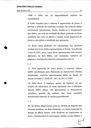 MINISTÉRIO PÚBLICO FEDERAL

    Ação Penal n° 470                                                           14

                  1998     a   2000   não     foi   disponibilizado   sistema   de
                 contabilidade.

                  9. Cabe ressaltar que o sistema é segmentado de forma a
                 permitir a emissão de relatórios contendo tão somente dados
                 previamente selecionados. Assim, facilita-se a manipulação
                  dos dados, por meio da ocultação de filiais, podendo os livros
                  contábeis, tais como os diários e razões, serem impressos de
                 forma a não refletir a totalidade das operações.




•                 10. Esses fatos puderam ser constatados nas diversas
                  versões dos livros diários apresentados à Pericia, ressaltando
                  o ano de 2001, para o qual foram apresentadas três versões
                  diferentes do livro diário, com conteúdos, números de
                 páginas e lançamentos bastante divergentes entre si.

                  (.. .)

                  17. Para impressão de notas fiscais, a empresa utilizou
                  AIDFs (Autorização para Impressão de Documentos Fiscais)
                 falsificadas, conforme apontamentos feitos no Laudo de
                  Exame Contábil n° 3058/05 - INC, de 29/11/2005 .


•                 18. Além disso, a empresa, apesar de registrar em seu
                  sistema de informática as notas impressas com a utilização
                  dessas AlDFs falsas,        não apresentava os lançamentos
                  contábeis,   quando    da     emissão    dos   livros   contábeis
                  (escrituração original), ou lançava parcialmente.

                  (... )

                  20. Os Peritos diligenciaram junto ao Cartório de Registro das
                  Pessoas Juridicas, em Belo Horizonte, e à Junta Comercial do
                  Estado de Minas Gerais, onde deveriam ser registrados os
 
