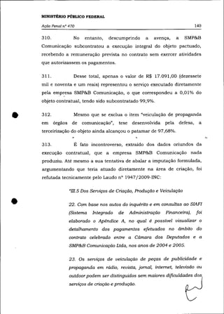 MINISTÉRIO PÚBLICO FEDERAL

    Ação Penal nO 470                                                                  140

    310.              No    entanto,   descumprindo     a   avença,      a     SMP&B
    Comunicação subcontratou a execução integral do objeto pactuado,
    recebendo a remuneração prevista no contrato sem exercer atividades
    que autorizassem os pagamentos.

    311.              Desse total, apenas o valor de R$ 17.091,00 (dezessete
    mil e noventa e um reais) representou o serviço executado diretamente
    pela empresa SMP&B Comunicação, o que correspondeu a 0,01% do
    objeto contratual, tendo sido subcontratado 99,9% .



•   312.
    em     órgãos
                      Mesmo que se exclua o item "veiculação de propaganda
                     de    comunicação",   tese    desenvolvida
    terceirização do objeto ainda alcançou o patamar de 97,68%.
                                                                  pela       defesa,    a



    313.              É fato incontroverso, extraído dos dados oriundos da
    execução contratual, que a empresa SMP&B Comunicação nada
    produziu. Até mesmo a sua tentativa de abalar a imputação formulada,
    argumentando que teria atuado diretamente na área de criação, foi
    refutada tecnicamente pelo Laudo nO 1947 j2009-INC:

                    "m.5 Dos Serviços de Criação, Produção e Veiculação


•                   22. Com base nos autos do inquérito e em consultas ao SIAFI
                    (Sistema   Integrado   de     Administração   Financeira),         foi
                    elaborado o Apêndice A, no qual é possível visualizar o
                    detalhamento dos pagamentos efetuados no ãmbito do
                    contrato celebrado entre a Cãmara dos Deputados e a
                    SMP&B Comunicação Ltda, nos anos de 2004 e 2005.

                    23. Os serviços de veiculação de peças de publicidade e
                    propaganda em rádio, revista, jornal, internet, televisão ou
                    outdoor podem ser distinguidos sem maiores dificuldades dos
                    serviços de criação e produção.
 