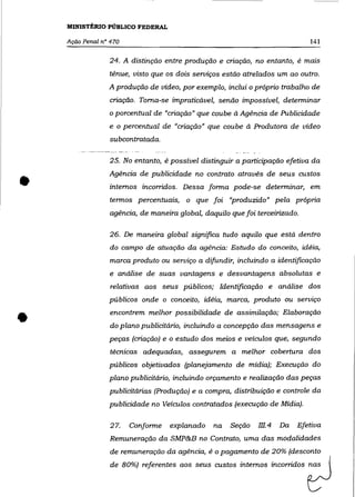 MINISTÉRIO PÚBLICO FEDERAL

    Ação Penal n° 470                                                        141


                 24. A distinção entre produção e criação, no entanto, é mais
                 tênue, vísto que os dois serviços estão atrelados um ao outro.
                 A produção de vídeo, por exemplo, inclui o próprio trabalho de
                 criação. Toma-se impraticável, senão impossível, determinar
                 o porcentual de "criação" que coube à Agência de Publicidade
                 e o    percentual de "criação" que coube à Produtora de vídeo
                 subcontratada.

                 25. No entanto, ê possível distinguir a participação efetiva da



•
                 Agência de publicidade no contrato através de seus custos
                 internos incorridos. Dessa forma pode-se determinar, em
                 termos percentuais, o que foi ''produzido" pela própria
                 agência, de maneira global, daquilo que foi terceirizado.

                 26. De maneira global significa tudo aquilo que está dentro
                 do campo de atuação da agência: Estudo do conceito, idéia,
                 marca produto ou serviço a difundir, incluindo a identificação
                 e análise de suas vantagens e desvantagens absolutas e
                  relativas aos seus públicos; Identificação e análise dos
                 públicos onde o conceito, idéia, marca, produto ou serviço


•                 encontrem melhor possibilidade de assimilação; Elaboração
                  do plano publicitário, incluindo a concepção das mensagens e
                 peças (criação) e o estudo dos meios e veículos que, segundo
                 técnicas adequadas, assegurem a melhor cobertura dos
                 públicos objetivados (planejamento de mídia); Execução do
                 plano publicitário, incluindo orçamento e realização das peças
                 publicitárias (Produção) e a compra, distribuição e controle da
                 publicidade no Veículos contratados (execução de Mídia).

                  27.    Conforme   explanado     na   Seção   m.4 Da Efetiva
                 Remuneração da SMP&B no Contrato, uma das modalidades
                  de remuneração da agência, é o pagamento de 20% (desconto
                 de 80%)     ~ferontes   aas   s~s =tM internos i~mdM ~
 