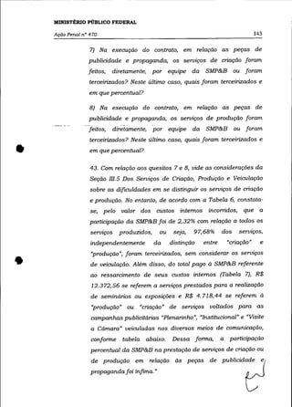 MINISTÉRIO PÚBLICO FEDERAL

    Ação Penal n° 470                                                                 143

                  7) Na execução do contrato, em relação as peças de
                 publicidade e propaganda, os serviços de criação foram
                 feitos,   diretamente,      por equipe da      SMP&B ou foram
                  terceirizados? Neste último caso, quais foram terceirizados e
                  em que percentual?

                  8) Na execução do contrato, em relação as peças de
                 publicidade e propaganda, os seroiços de produção foram
                 feitos,     diretamente,    por equipe da      SMP&B ou foram
                  terceirizados? Neste último caso, quais foram terceirizados e

•                 em que percentual?


                  43. Com relação aos quesitos 7 e 8, vide as considerações da
                  Seção m.5 Dos Serviços de Criação, Produção e Veiculação
                  sobre as dificuldades em se distinguir os serviços de criação
                  e produção. No entanto, de acordo com a Tabela 6, constata-
                  se, pelo valor dos custos internos incorridos,                que a
                  participação da SMP&B foi de 2,32% com relação a todos os
                  servIços     produzidos,     ou    seja,   97,68%     dos   serviços,
                  independentemente          da     distinção   entre     "criação"     e



•
                  "produção", foram terceirizados, sem considerar os serviços
                  de veiculação. Além disso, do total pago à SMP&B referente
                  ao ressarcimento de seus custos internos (Tabela 7), R$
                  12.372,56 se referem a serviços prestados para a realização
                  de seminários ou exposições e R$ 4.718,44 se referem à
                  "produção" ou "criação" de seroiços voltados para as
                  campanhas publicitárias "Plenarinho", "Institucional" e "Visite
                  a Cãmara" veiculadas nos diversos meios de comunicação,
                  conforme      tabela abaixo.      Dessa forma,        a participação
                  percentual da SMP&B na prestação de seroiços de criação ou
                  de produção em relação às peças de publicidade e
                  propaganda foi ínfima. "
 