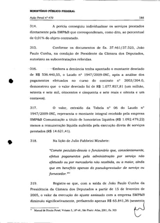 MINISTÉRIO PÚBLICO FEDERAL

    Ação Penal n° 470                                                               144

    314.            A perícia conseguiu individualizar os serviços prestados
    diretamente pela SMP&B que corresponderam, como dito, ao percentual
    de 0,01% do objeto contratado.

    315.            Conforme os documentos de fls. 37.461/37.523, João
    Paulo Cunha, na condição de Presidente da Cãmara dos Deputados,
    autorizou as subcontratações referidas.

    ~316.         --Embora a denúncia tenha apontado o montante desviado
    de R$ 536.440,55, o Laudo n° 1947/2009-INC, após a análise dos


•   pagamentos      efetuados      no   curso   do    contrato
    demonstrou que o valor desviado foi de R$ 1.077.857,81 (um milhão,
                                                                      n°


    setenta e sete mil, oitocentos e cinquenta e sete reais e oitenta e um
                                                                           2003/204.0,




    centavos).

    317.            o   valor,     extraido   da Tabela n°       06 do      Laudo   n°
     1947/2009-INC, representa o montante integral recebido pela empresa
    SMP&B Comunicação a título de honorários líquidos (R$ 1.092.479,22)
    menos a remuneração líquida auferida pela execução direta de serviços
    prestados (R$ 14.621,41).



•   318 .           Na lição de Julio Fabbrini Mirabete:

                  "Comete peculato-desvio o funcionário que, conscientemente,
                  efetua pagamentos pela administração por serviço não
                  efetuado ou por mercadoria não recebida, ou a maior, ainda
                  que em beneficio apenas do pseudoprestador de serviço ou
                 fornecedor. »31

     319.           Registre-se que, com a saída de João Paulo Cunha da
     Presidência da Cãmara dos Deputados a partir de 15 de fevereiro de
     2005, o valor da execução do ajuste assinado com a empresa SMP&B




                                                                                d
     diminuiu significativamente, perfazendo apenas R$ 65.841,36 (sessenta


    " """"" 0<.,. """, .'.m" " '" ,'" '". ''''',
                          V                        M., '"", "   '"'
 