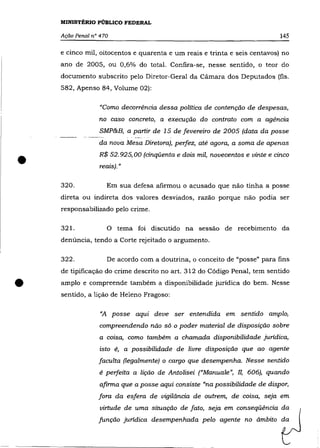MINISTÉRIO PÚBLICO FEDERAL

    Ação Penal n° 470                                                       145

    e cinco mil, oitocentos e quarenta e um reais e trinta e seis centavos) no
    ano de 2005, ou 0,6% do total. Confira-se, nesse sentido, o teor do
    documento subscrito pelo Diretor-Geral da Câmara dos Deputados (fls.
    582, Apenso 84, Volume 02):

                 "Como decorrência dessa política de contenção de despesas,
                 no caso concreto, a execução do contrato com a agência
                  SMP&B, a partir de 15 de fevereiro de 2005 (data da posse
                 da nova Mesa Diretora), perfez, até agora, a soma de apenas


•                R$ 52.925,00 (cinqüenta e dois mil, novecentos e vinte e cinco
                  reais). »

    320.             Em sua defesa afirmou o acusado que não tinha a posse
    direta ou indireta dos valores desviados, razão porque não podia ser
    responsabilizado pelo crime.

    321.             o   tema foi discutido na sessão de recebimento da
    denúncia, tendo a Corte rejeitado o argumento.

    322.             De acordo com a doutrina, o conceito de "posse" para fins
    de tipificação do crime descrito no art. 312 do Código Penal, tem sentido


•   amplo e compreende também a disponibilidade jurídica do bem. Nesse
    sentido, a lição de Helena Fragoso:

                  "A posse aqui deve ser entendida em sentido amplo,
                  compreendendo não só o poder material de disposição sobre
                  a coisa, como também a chamada disponibilidade jurídica,
                 isto é, a possibilidade de livre disposição que ao agente
                 faculta (legalmente) o cargo que desempenha. Nesse sentido
                 é perfeita a lição de Antolisei ("Manuale", lI, 606), quando
                  afirma que a posse aqui consiste "na possibilidade de dispor,
                 fora da esfera de vigilãncia de outrem, de coisa, seja em
                  virtude de uma situação de fato, seja em conseqüência da
                 função jurídica desempenhada pelo agente no ãmbito da
 