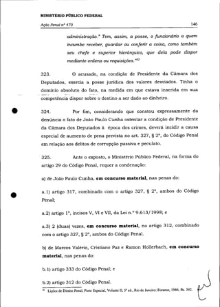 MINISTÉRIO PÚBLICO FEDERAL

    Ação Penal n° 470                                                                                       146

                      administração.» Tem, aSSIm, a posse, o funcionário a quem
                      incumbe receber, guardar ou conferir a coisa, como também
                      seu chefe e superior hierárquico, que dela pode dispor
                      mediante ordens ou requisições. ,>,32

    323.                 o    acusado, na condição de Presidente da Cãmara dos
    Deputados, exercia a posse jurídica dos valores desviados. Tinha o
    domínio absoluto do fato, na medida em que estava inserida em sua
    competência dispor sobre o destino a ser dado ao dinheiro .



•   324.                  Por fim, considerando que constou expressamente da
    denúncia o fato de João Paulo Cunha ostentar a condição de Presidente
    da Câmara dos Deputados à época dos crimes, deverá incidir a causa
    especial de aumento de pena prevista no art. 327, § 2°, do Código Penal
    em relação aos delitos de corrupção passiva e peculato.

    325.                  Ante o exposto, o Ministério Público Federal, na forma do
    artigo 29 do Código Penal, requer a condenação:

    a) de João Paulo Cunha, em concurso material, nas penas do:




•   a.1) artigo 317, combinado com o artigo 327, § 2°, ambos do Código
    Penal;

    a.2) artigo 1°, incisos V, VI e VII, da Lei n.o 9.613/1998; e

    a.3) 2 (duas) vezes, em concurso material, no artigo 312, combinado
    com o artigo 327, § 2°, ambos do Código Penal.

    b) de Marcos Valério, Cristiano Paz e Ramon Hollerbach, em concurso
    material, nas penas do:

    b.1) artigo 333 do Código Penal; e

    b.2) artigo 312 do Código Penal.
    32   Lições de Direito Penal, Parte Especial, Volume lI, 5' ed., Rio de Janeiro: Forense, 1986, fls. 392.
 
