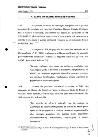 MINISTÉRIO PÚBLICO FEDERAL

    Ação Penal n° 470                                                                                147

                        4. BANCO DO BRASIL: BÔNUS DE VOLUME



    326.                 As provas colhidas na instrução comprovaram a prática
    do crime de peculato por Henrique Pizzolato, Marcos Valério, Cristiano
    paz e Ramon Hollerbach, consistente no desvio do montante de R$
    2.923.686,15 (dois milhões, novecentos e vinte e três mil, seiscentos e
    oitenta e seis reais e quinze centavos) referente ao denominado bônus
    de volume - BV .



•   327.                 A empresa DNA Propaganda foi uma das vencedoras da
    Concorrência nO 01/2003, realizada pelo Banco do Brasil. No contrato
    posteriormente assinado 33 constou a seguinte cláusula (2.7.4.6. fls.
    48/49, Apenso 83, Volume 01):

                       "Envidar esforços para obter as melhores condições nas
                       negociações junto a terceiros e transferir, integralmente, ao
                       BANCO os descontos especiais (além dos normais, previstos
                       em tabelas), bonificações, reaplicações, prazos especiais de
                       pagamento e outras vantagens."



•   328.                 Apesar da previsão contratual expressa, a DNA não
    repassou ao Banco do Brasil os valores obtidos a titulo de bônus de
    volume. Nesse sentido, a informação prestada pelo Banco do Brasil (fls.
    332, Apenso 83, Volume 02):

                       "Em atenção ao oficio à epígrafe, não há registro de
                       ocorrência de valores transferidos ao Banco do Brasil pelas
                       agências de propaganda a título de descontos especiais (além
                       dos    normais,       previstos      em     tabelas       elou     negociados
                       antecipadamente),          bonificações,        reaplicações         e    outras
                       vantagens. "

    33   Henrique Pizzolato, na condição de Diretor de Marketing c Comunicação do Banco do Brasil, assinou
         o contrato.
 