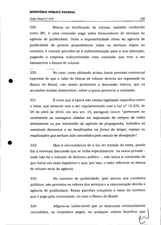 MINISTÉRIO PÚBLICO FEDERAL

    Ação Penal n° 470                                                       148

    329.            Bônus ou bonificação de volume, também conhecido
    como BV, é uma comissão paga pelos fornecedores de serviços às
    agência de publicidade. Dada a impossibilidade óbvia da agência de
    publicidade de prestar pessoalmente todos os serviços objeto do
    contrato, é comum proceder-se à subcontratação para a sua execução,
    pagando a empresa subcontratada uma comissão que vem a ser
    exatamente o bônus de volume.

    330.            No caso, como afirmado acima, havia previsão contratual


•   expressa de que o valor do bônus de volume deveria ser repassado ao
    Banco do Brasil, não sendo pertinente a discussão teórica, que os
    acusados tentam desenvolver, sobre a quem pertencia a comissão.

    331.            É certo que à época não existia legislação especifica sobre
    o tema, que somente veio a ser regulamentado com a Lei nO 12.232, de
    29 de abril de 2010, em seu art. 15, parágrafo único: "pertencem ao
    contratante as vantagens obtidas em negociação de compra de mídia
    diretamente ou por intermédio de agência de propaganda, incluídos os
    eventuais descontos e as bonificações na forma de tempo, espaço ou
    reaplicações que tenham sido concedidos pelo veículo de divulgação" .


•   332.            Mas a circunstãncia de a Lei ter tratado do tema, pondo
    fim à eventual discussão que se tinha especialmente na seara privada -
    onde não há o trãnsito de dinheiro público -, não induz à conclusão de
    que havia um vazio legislativo e que, por isso, o valor referente ao bônus
    de volume seria da agência.

    333.                No contrato de publicidade, pelo menos nos contratos
    públicos, são previstos os valores dos serviços e a remuneração devida à
    agência de publicidade. Essas parcelas compô em o valor do contrato
    que é pago pelo contratante, no caso o Banco do Brasil.

    334.            Afigura-se indiscutível que os descontos eventualmente
    concedidos, ., comi"",,, paga., ou qualqu« outro, b,n,fido              t:J
 