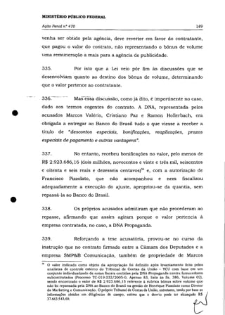 MINISTÉRIO PÚBLICO FEDERAL

    Ação Penal n° 470                                                                             149

    venha ser obtido pela agência, deve reverter em favor do contratante,
    que pagou o valor do contrato, não representando o bõnus de volume
    uma remuneração a mais para a agência de publicidade.

    335.                  Por isto que a Lei veio põr fim às discussões que se
    desenvolviam quanto ao destino dos bõnus de volume, determinando
    que o valor pertence ao contratante.

                          Mas-essa discussão, como já oito, é impertinente no caso,



•
    dado aos termos cogentes do contrato. A DNA, representada pelos
    acusados Marcos Valério, Cristiano Paz e Ramon Hollerbach, era
    obrigada a entregar ao Banco do Brasil tudo o que viesse a receber a
    título      de    "descontos      eSpeCIaiS,      bonificações,       reaplicações,      prazos
    espedais de pagamento e outras vantagens".

    337.                  No entanto, recebeu bonificações no valor, pelo menos de
    R$ 2.923.686,16 (dois milhões, novecentos e vinte e três mil, seiscentos
    e oitenta e seis reais e dezesseis centavos)34 e, com a autorização de
    Francisco         Pizzolato,      que     não      acompanhou          e     nem      fiscalizou
    adequadamente a execução do ajuste, apropriou-se da quantia, sem



•   repassá-la ao Banco do Brasil.

    338.                  Os próprios acusados admitiram que não procederam ao
    repasse, afirmando que assim agiram porque o valor pertencia à
    empresa contratada, no caso, a DNA Propaganda.

    339.                  Reforçando a tese acusatória, provou-se no curso da
    instrução que no contrato firmado entre a Câmara dos Deputados e a
    empresa SMP&B Comunicação, também de propriedade de Marcos

    34   o  valor indicado como objeto da apropriação foi definido após levantamento feito pelos
         analistas de controle externo do Tribunal de Contas da União - TeU com base em um
         conjunto individualizado de notas fiscais emitidas pela DNA Propaganda contra fornecedores
         subcontratados (Processo TC-019.032j2005-0, Apenso 83, lista às fls. 386, Volume 02),
         sendo encontrado o valor de R$ 2.923.686,15 referente ã rubrica bônus sobre volume que
         não foi repassada pela DNA ao Banco do Brasil na gestão de Henrique Pizzolato como Diretor
         de Marketing e Comunicação. O próprio Tribunal de Contas da União, entretanto, tendo por base as
         informações obtidas em diligências de campo, estima que o desvio pode ter alcançad: ~ (
         37.663.543,69.                                                                         C    '.J
 