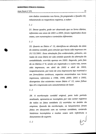 MINISTÉRIO PÚBLICO FEDERAL

    Ação Penal n° 470                                                       15

                 com dados constantes nos livros, foi preparado o Quadro 02,
                 relacionando os respectivos registros, a saber:

                 (... )

                  21. Desse quadro, pode ser observado que os livros diários,
                  referentes aos anos de 2001 a 2004, foram registrados duas
                  vezes, com numerações e conteúdos diferentes.

                  (.. .)

                  25. Quanto ao Diário nO 12, identificou-se alteração da data


•                 do sistema contábil, para simular que havia sido impresso em
                  31/ 12/2001. Essa simulação fica evidenciada, primeiro, em
                  razão de esse Diário ter sido emitido quando da alteração da
                  contabilidade, ocorrida apenas em 2005. Segundo, pelo fato
                  de os Diários nO 8, sendo um registrado e o outro não, terem
                  sido impressos,   em abril de 2002 e         abril de 2003,
                  respectivamente, por meio de uma impressora tipo matricial e
                  em formulários contínuos, aspectos encontrados nos livros
                  impressos, referentes a 1998, 1999, 2000, 2001 e 2002,
                  divergentes das existentes nesse Diário nO 12, como folhas



•
                  tipo A4 e impressão com características de laser.

                  (... )

                  28. A escrituração contábil original, para todo período
                  analisado, apresenta-se incompleta por não conter registros
                  de todos os fatos contábeis (1) ocorridos no ãmbito da
                  empresa. Quando da escrituração, os lançamentos foram
                  feitos em desacordo com as normas contábeis, contendo
                   históricos incompletos e muitas vezes sem referência a
                  documentos de suporte.

                   (.. .)
 