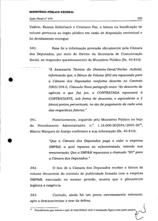 MINISTÉRIO PÚBLICO FEDERAL

    Ação Penal n° 470                                                                                   150

    Valério, Ramon Hollerbach e Cristiano Paz, o bônus ou bonificação de
    volume pertencia ao órgão público em razão de disposição contratual e
    foi devidamente entregue.

    340.                Essa foi a informação prestada oficialmente pela Cãmara
    dos Deputados, por meio do Diretor da Secretaria de Comunicação
    Social, ao responder questionamento do Ministério Público (fls. 40.816):

                     "A Assessoria Técnica da Diretoria-Geral/Núcleo Judicial,
                     informando que, o Bônus de Volume (BV) era repassado para

•                    a Câmara dos Deputados conforme descrito no Contrato
                     2003/204. O, Cláusula Nona parágrafo único "do desconto de
                     agência a que faz jus, a CONTRATADA repassará à
                     CONTRATANTE, sob forma de desconto, o equivalente a 5
                     (cinco) pontos percentuais, no ato de pagamento de cada uma
                     das respectivas faturas."

    341.                 Posteriormente, inquirido pelo Ministério Público no bojo
    do     Procedimento           Administrativo          n. o    1.16.000.002034/2005-3635 ,
    Márcio Marques de Araújo confirmou a sua informação (fls. 40.810):



•                     "Que a Câmara dos Deputados paga o valor a empresa
                     SMP&B, a qual repassa ao subcontratado, retendo sua
                     remuneração; Que a SMP&B repassava o chamado "BV" para
                     a Câmara dos Deputados. "

    342.                 O fato de a Cãmara dos Deputados receber o bônus de
    volume decorrente do contrato de publicidade firmado com a empresa
    SMP&B, executado no mesmo período, mostra que é plenamente
    legítima a exigência.

    343.                 Contudo, ainda há um ponto extremamente relevante,
    apto a descaracterizar a tese da defesa.

    l5   Procedimento que instruiu a ação de improbidade onde a testemunha figura como parte passiva.
 